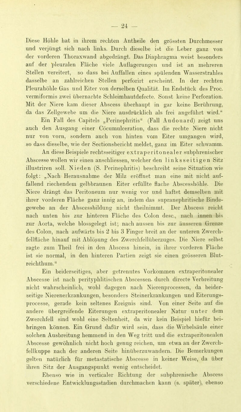 Diesse Höhle hat in ihrem rechten Antheile den grössten Durchmesser und verjüngt sich nach links. Durch dieselbe ist die Leber ganz von der vorderen Thoraxwand abgedrängt. Das Diaphragma weist besonders auf der pleuralen Fläche viele Auflagerungen und ist an mehreren Stellen vereitert, so dass bei Auffallen eines spülenden Wasserstrahles dasselbe an zahlreichen Stellen perforirt erscheint. In der rechten Pleurahöhle Gas und Eiter von derselben Qualität. Im Endstück des Proc. vermiformis zwei übernarbte Schleimhautdefecte. Sonst keine Perforation. Mit der Niere kam dieser Abscess überhaupt in gar keine Berührung, da das Zellgewebe um die Niere ausdrücklich als frei angeführt wird. Ein Fall des Capitels „Perinephritis (Fall Audouard) zeigt uns auch den Ausgang einer Cöcumulceration, dass die rechte Niere nicht nur von vorn, sondern auch von hinten vom Eiter umgangen wird, so dass dieselbe, wie der Sectionsbericht meldet, ganz im Eiter schwamm. An diese Beispiele rechtsseitiger extraperitonealer subphrenischer Abscesse wollen wir einen anschliessen, welcher den linksseitigen Sitz illustriren soll. Nieden (S. Perinephritis) beschreibt seine Situation wie folgt: „Nach Herausnahme der Milz eröffnet man eine mit nicht auf- fallend riechendem gelbbraunen Eiter erfüllte flache Abscesshöhle. Die Niere drängt das Peritoneum nur wenig vor und haftet demselben mit ihrer vorderen Fläche ganz innig an, indem das supranephritische Binde- gewebe an der Abscessbildung nicht theilnimmt. Der Abscess reicht nach unten bis zur hinteren Fläche des Colon desc, nach innen bis zur Aorta, welche blossgelegt ist; nach aussen bis zur äusseren Grenze des Colon, nach aufwärts bis 2 bis 3 Finger breit an der unteren Zwerch- fellfläche hinauf mit Ablösung des Zwerchfellüberzuges. Die Niere selbst ragte zum Theil frei in den Abscess hinein, in ihrer vorderen Fläche ist sie normal, in den hinteren Partien zeigt sie einen grösseren Blut- reichthum. Ein beiderseitiges, aber getrenntes Vorkommen extraperitonealer Abscesse ist nach perityphlitischen Abscessen. durch directe Verbreitung nicht wahrscheinlich, wohl dagegen nach Nierenprocessen, da beider- seitige Nierenerkrankungen, besonders Steinerkrankungen und Eiterungs- processe, gerade kein seltenes Ereignis sind. Von einer Seite auf die andere übergreifende Eiterungen extraperitonealer Natur unter dem Zwerchfell sind wohl eine Seltenheit, da wir kein Beispiel hiefür bei- bringen können. Ein Grund dafür wird sein, dass die Wirbelsäule einer solchen Ausbreitung hemmend in den Weg tritt und die extraperitonealen Abscesse gewöhnlich nicht hoch genug reichen, um etwa an der Zwerch- fellkuppe nach der anderen Seite hinüberzuwandern. Die Bemerkungen gelten natürlich für metastatische Abscesse in keiner Weise, da über ihren Sitz der Ausgangspunkt wenig entscheidet. Ebenso wie in verticaler Richtung der subphrenische Abscess verschiedene Entwicklungsstadien durchmachen kann (s. später), ebenso