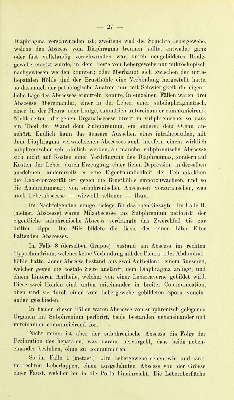 Diaphragma verschwunden ist; zweiten« weil die Schichte Lebergewebe, welche den Abscess vom Diaphragma trennen sollte, entweder ganz oder fast vollständig verschwunden war, durch neugebildetes Binde- gewebe ersetzt wurde, in dem Reste von Lebergewebe nur mikroskopisch nachgewiesen werden konnten; oder überhaupt sich zwischen der intra- hepatalen Höhle und der Brusthöhle eine Verbindung hergestellt hatte, so dass auch der pathologische Anatom nur mit Schwierigkeit die eigent- liche Lage des Abscesses ermitteln konnte. Li einzelnen Fällen waren drei Abscesse übereinander, einer in der Leber, einer subdiaphragmatisch, einer in der Pleura oder Lunge, sämmtlich untereinander communicirend. Nicht selten übergehen Organabscesse direct in subphrenische, so dass ein Theil der Wand dem Subphrenium, ein anderer dem Organ an- gehört. Endlich kann das äussere Aussehen eines intrahepatalen, mit dem Diaphragma verwachsenen Abscesses auch insofern einem wirklich subphrenischen sehr ähnlich werden, als manche subphrenische Abscesse ä\ch nicht auf Kosten einer Verdrängung des Diaphragmas, sondern auf Kosten der Leber, durch Erzeugung einer tiefen Depression in derselben ausdehnen, andererseits es eine Eigenthümlichkeit der Echinokokken der Leberconvexität ist, gegen die Brusthöhle emporzuwachsen, und so die Ausbreitungsart von subphrenischen Abscessen vorzutäuschen, was auch Leberabscesse — wiewohl seltener — thun. Im Nachfolgenden einige Belege für das eben Gesagte: Im Falle II. (metast. Abscesse) waren Milzabscesse ins Subphrenium perforirt; der eigentliche subphrenische Abscess verdrängte das Zwerchfell bis zur dritten Rippe. Die Milz bildete die Basis des einen Liter Eiter haltenden Abscesses. Im Falle 8 (derselben Gruppe) bestand ein Abscess im rechten HiJ^pochondrium, welcher keine Verbindung mit der Pleura- oder Abdominal- höhle hatte. Jener Abscess bestand aus zwei Antheilen: einem äusseren, welcher gegen die costale Seite ausläuft, dem Diaphragma anliegt, und einem hinteren Antheile, welcher von einer Lebercaverne gebildet wird. Diese zwei Höhlen sind unten miteinander in breiter Communication, oben sind sie durch einen vom Lebergewebe gebildeten Sporn vonein- ander geschieden. In beiden diesen Fällen waren Abscesse von subphrenisch gelegenen Organen ins Subphrenium perforirt, beide bestanden nebeneinander und miteinander communicirend fort. Nicht immer ist aber der subphrenische Abscess die Folge der Perforation des hepatalen, was daraus hervorgeht, dass beide neben- einander bestehen, ohne zu communiciren. So im Falle 1 (metast.): „Im Lebergewebe sehen,wir, und zwar im rechten Leberlappen, einen ausgedehnten Abscess von der Grösse einer Faust, welcher bis in die Porta hineinreicht. Die Leberoberfläche
