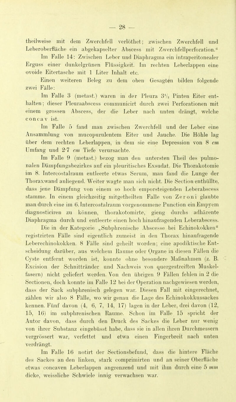 theilweise mit dem Zwerchfell verlötliet; zwischen Zwerchfell und Leberoberfläche ein abgekapselter Abscess mit Zwerchfellperforation. Im Falle 14: Zwischen Leber und Diaphragma ein intraperitonealer Erguss einer dunkelgrünen Flüssigkeit. Im rechten Leberlappen eine ovoide Eitertasche mit 1 Liter Inhalt etc. Einen weiteren Beleg zu dem oben Gesagten bilden folgende zwei Fälle: Im Falle 3 (raetast.) waren in der Pleura y'A Finten Eiter ent- halten ; dieser Pleuraabscess communicirt durch zwei Perforationen mit einem grossen Abscess, der die Leber nach unten drängt, welche concav ist. Im Falle 5 fand man zwischen Zwerchfell und der Leber eine Ansammlung von mucopurulentem Eiter und Jauche. Die Höhle lag über dem rechten Leberlappen, in dem sie eine Depression von 8 cm Umfang und 2-7 cm Tiefe verursachte. Im Falle 9 (metast.) bezog man den untersten Theil des pulmo- nalen Dämpfungsbezirkes auf ein pleuritisches Exsudat. Die Thorakotomie im 8. Intercostalraum entleerte etwas Serum, man fand die Lunge der Thoraxwand anliegend. Weiter wagte man sich nicht. Die Section enthüllte, dass jene Dämpfung von einem so hoch emporsteigenden Leberabscess stamme. In einem gleichzeitig mitgetheilten Falle von Zeroni glaubte man durch eine im ü. Intercostalraum vorgenommene Function ein Empyem diagnosticiren zu krmnen, thorakotomirte, gieng durchs adhärente Diaphragma durch und entleerte einen hoch hinaufragenden Leberabscess. Die in der Kategorie „Subphrenische Abscesse bei Echinokokken registrirten Fälle sind eigentlich zumeist in den Thorax hinaufiagende Leberechinokokken. 8 Fälle sind geheilt worden; eine apodiktische Ent- scheidung darüber, aus welchem Räume oder Qrgane in diesen Fällen die Cyste entfernt worden ist, konnte ohne besondere Maljnahmen (z. B. Excision der Schnittränder und Nachweis von quergestreiften Muskel- fasern) nicht geliefert werden. Von den übrigen 9 Fällen fehlen in 2 die Sectionen, doch konnte im Falle 12 bei der Operation nachgewiesen werden, dass der Sack subphrenisch gelegen war. Diesen Fall mit eingerechnet, zählen wir also 8 Fälle, wo wir genau die Lage des Echinokokkussackes kennen. Fünf davon (4, 6, 7, 14, 17) lagen in der Leljer, drei davon (12, 15, IG) im subphrenischen Räume. Schon im F'alle 15 spricht der Autor davon, dass durch den Druck des Sackes die Leber nur wenig von ihrer Substanz eingebüsst habe, dass sie in allen ihren Durchmessern vergrössert war, verfettet und etwa einen Fingerbreit nach unten verdrängt. Im Falle 1(3 notirt der Sectionsbefund, dass die hintere Fläche des Sackes an den linken, stark comprimirten und an seiner Oberfläche etwas concaven Leberlappen angrenzend und mit ihm durch eine 5 mm dicke, weissliche Schwiele innig verwachsen war.