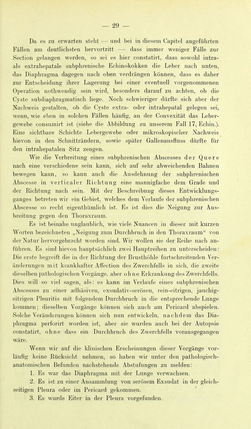 Da es zu erwarten steht — und bei in diesem Capitel angeführten Fällen am deutlichsten hervortritt —■ dass immer weniger Fälle zur Section gelangen werden, so sei es hier constatirt, dass sowohl intra- als extrahepatale subphrenische Echinokokken die Leber nach unten, das Diaphragma dagegen nach oben verdrängen können, dass es daher zur Entscheidung ihrer Lagerung bei einer eventuell vorgenommenen Operation nothwendig sein wird, besonders darauf zu achten, ob die Cyste subdiaphragmatisch liege. Noch schwieriger dürfte sich aber der Nachweis gestalten, ob die Cyste extra- oder intrahepatal gelegen sei, wenn, wie eben in solchen Fällen häufig, an der Convexität das Leber- gewebe consumirt ist (siehe die Abbildung zu unserem Fall 17, Echin.). Eine sichtbare Schichte Lebergewebe oder mikroskopischer Nachweis hievon in den Schnitträndern, sowie später Gallenausfluss dürfte für den intrahepatalen Sitz zeugen. Wie die Verbreitung eines subphrenischen Abscesses der Quere nach eine verschiedene sein kann, sich auf sehr abweichenden Bahnen bewegen kann, so kann auch die Ausdehnung der subphrenischen Abscesse in verticaler Richtung eine mannigfache dem Grade und der Richtung nach sein. Mit der Beschreibung dieses Entwicklungs- ganges betreten wir ein Gebiet, welches dem Verlaufe der subphrenischen Abscesse so recht eigenthümlich ist. Es ist dies die Neigung zur Aus- breitung gegen den Thoraxraum. Es ist beinahe unglaublich, wie viele Nuancen in dieser mit kurzen Worten bezeichneten „Neigung zum Durchbruch in den Thoraxraum von der Natur hervorgebracht worden sind. Wir wollen sie der Reihe nach an- führen. Es sind hievon hauptsächlich zwei Hauptreihen zu unterscheiden: Die erste begreift die in der Richtung der Brusthöhle fortschreitenden Ver- änderungen mit krankhafter Affection des Zwerchfells in sich, die zweite dieselben pathologischen Vorgänge, aber ohne Erkrankung des Zwerchfells. Dies will so viel sagen, als: es kann im Verlaufe eines subphrenischen Abscesses zu einer adhäsiven, exsudativ-serösen, rein-eitrigen, jauchig- eitrigen Pleuritis mit folgendem Durchbruch in die entsprechende Lunge kommen; dieselben Vorgänge können sich aucli am Pericard abspielen. Solche Veränderungen können sich nun entwickeln, nachdem das Dia- phragma perforirt worden ist, aber sie wurden auch bei der Autopsie constatirt, ohne dass ein Durchbruch des Zwerchfells vorausgegangen wäre. Wenn wir auf die klinischen Erscheinungen dieser Vorgänge vor- läufig keine Rücksicht nehmen, so haben wir lanter den pathologisch- anatomischen Befunden nachstehende Abstufungen zu melden: 1. Es war das Diaphragma mit der Lunge verwachsen. 2. Es ist zu einer Ansammlung von serösem Exsudat in der gleich- seitigen Pleura oder im Pericard gekommen. 3. Es wurde Eiter in der Pleura vorgefunden.