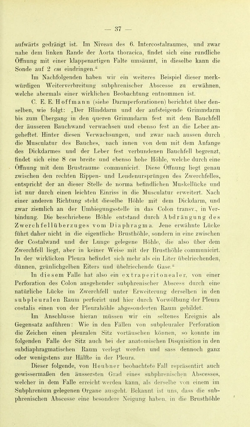 aufwärts gedrängt ist. Im Niveau des 6. Intercostalraumes, und zwar nahe dem linken Rande der Aorta thoracica, findet sich eine rundliche Öffnung mit einer klappenartigen Falte umsäumt, in dieselbe kann die Sonde auf 2 cm eindringen. Im Nachfolgenden haben wir ein weiteres Beispiel dieser merk- würdigen Weiterverbreitung subphrenischer Abscesse zu erwähnen, welche abermals einer wirklichen Beobachtung entnommen ist. C. E. E. Hoff mann (siehe Darmperforationen) berichtet über den- selben, wie folgt: „Der Blinddarm und der aufsteigende Grimmdarm bis zum Übergang in den queren Grimmdarm fest mit dem Bauchfell der äusseren Bauchwand verwachsen und ebenso fest an die Leber an- geheftet. Hinter diesen Verwachsungen, und zwar nach aussen durch die Musculatur des Bauches, nach innen von dem mit dem Anfange des Dickdarmes und der Leber fest verbundenen Bauchfell begrenzt, findet sich eine 8 cm breite und ebenso hohe Höhle, welche durch eine Öffnung mit dem Brustraume communicirt. Diese Öffnung liegt genau zwischen den rechten Rippen- und Lendenursprüngen des Zwerchfelles, entspricht der an dieser Stelle de norma befindlichen Muskellücke und ist nur durch einen leichten Einriss in die Musculatur erweitert. Nach einer anderen Richtung steht dieselbe Höhle mit dem Dickdarm, und zwar ziemlich an der Umbiegungsstelle in das Colon transv., in Ver- bindung. Die beschriebene Höhle entstand durch Abdrängung des Z w e r c h f e 11 ü b e r z u g e s vom Diaphragma. Jene erwähnte Lücke führt daher nicht in die eigentliche Brusthöhle, sondern in eine zwischen der Costalwand und der Lunge gelegene Höhle, die also über dem Zwerchfell liegt, aber in keiner Weise mit der Brusthöhle communicirt. In der wirklicken Pleura befindet sich mehr als ein Liter übelriechenden, dünnen, grünlichgelben Eiters und übelriechende Gase. In diesem Falle hat also ein extraperitonealer, von einer Perforation des Colon ausgehender subphrenischer Abscess durch eine natürliche Lücke im Zwerchfell unter Erweiterung derselben in den subpleuralen Raum perforiit und hier durch Vorwölbung der Pleura costalis einen von der Pleurahöhle abgesonderten Raum gebildet. Im Anschlüsse hieran müssen wir ein seltenes Ereignis als Gegensatz anführen: Wie in den Fällen von subpleuraler Perforation die Zeichen einen pleuralen Sitz vortäuschen können, so konnte im folgenden Falle der Sitz auch bei der anatomischen Disquisition in den subdiaphragmatischen Raum verlegt werden und sass dennoch ganz oder wenigstens zur Hälfte in der Pleura. Dieser folgende, von Heubner beobachtete Fall repräsentirt auch gewissermaßen den äussersten Grad eines subphrenischen Abscesses, welcher in dem Falle erreicht werden kann, als derselbe von einem im Subphrenium gelegenen Organe ausgeht. Bekannt ist uns, dass die sub- phrenischen Abscesse eine besondere Neigung haben, in die Brusthöhle