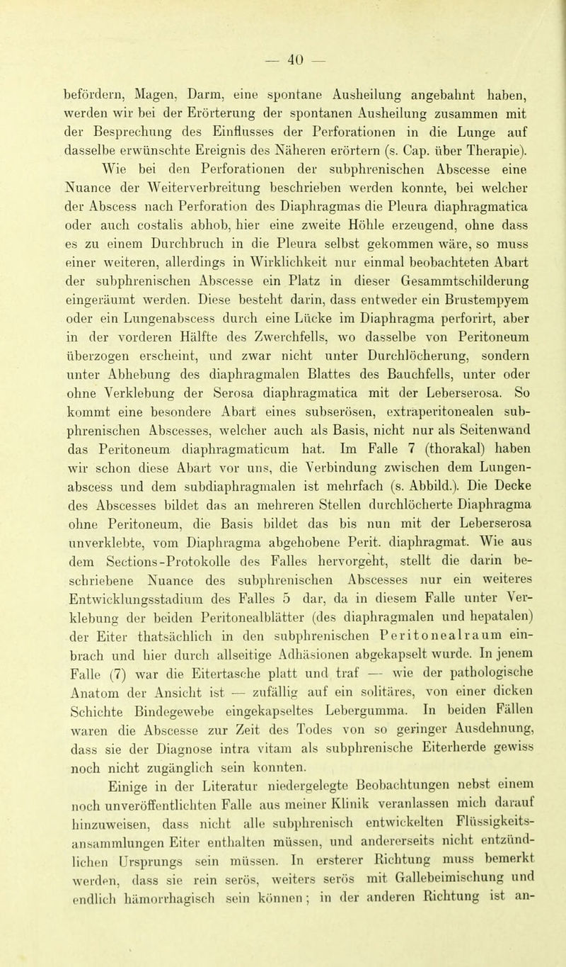 — 4Ü — befördern, Magen, Darm, eine spontane Ausheilung angebahnt haben, werden wir bei der Erörterung der spontanen Ausheilung zusammen mit der Besprechung des Einflusses der Perforationen in die Lunge auf dasselbe erwünschte Ereignis des Nälieron erörtern (s. Cap. über Therapie). Wie bei den Perforationen der subphrenischen Abscesse eine Nuance der Weiterverbreitung beschrieben werden konnte, bei welcher der Abscess nach Perforation des Diaphragmas die Pleura diaphragmatica oder auch costalis abhob, hier eine zweite Höhle erzeugend, ohne dass es zu einem Durchbruch in die Pleura selbst gekommen wäre, so muss einer weiteren, allerdings in Wirklichkeit nur einmal beobachteten Abart der subphrenischen Abscesse ein Platz in dieser Gesammtschilderung eingeräumt werden. Diese besteht darin, dass entweder ein Brustempyem oder ein Lungenabscess durch eine Lücke im Diaphragma perforirt, aber in der vorderen Hälfte des Zwerchfells, wo dasselbe von Peritoneum überzogen erscheint, und zwar nicht unter Durchlöcherung, sondern unter Abhebung des diaphragmalen Blattes des Bauchfells, unter oder ohne Verklebung der Serosa diaphragmatica mit der Leberserosa. So kommt eine besondere Abart eines subserösen, extraperitonealen sub- phrenischen Abscesses, welcher auch als Basis, nicht nur als Seitenwand das Peritoneum diaphragmaticum hat. Im Falle 7 (thorakal) haben wir schon diese Abart vor uns, die Verbindung zwischen dem Lungen- abscess und dem subdiaphragmalen ist mehrfach (s. Abbild.). Die Decke des Abscesses bildet das an mehreren Stellen durchlöcherte Diaphragma ohne Peritoneum, die Basis bildet das bis nun mit der Leberserosa unverklebte, vom Diaphragma abgehobene Perit. diaphragmat. Wie aus dem Sections-Protokolle des Falles hervorgeht, stellt die darin be- schriebene Nuance des subphrenischen Abscesses nur ein weiteres Entwicklungsstadium des Falles 5 dar, da in diesem Falle unter Ver- klebung der beiden Peritonealblätter (des diaphragmalen und hepatalen) der Eiter thatsächlich in den subphrenischen Peritoneal räum ein- brach und hier durch allseitige Adhäsionen abgekapselt wurde. In jenem Falle (7) war die Eitertasche platt und traf — wie der pathologische Anatom der Ansicht ist — zufällig auf ein snlitäres, von einer dicken Schichte Bindegewebe eingekapseltes Leborgumma. In beiden Fällen waren die Abscesse zur Zeit des Todes von so geringer Ausdehnung, dass sie der Diagnose intra vitam als subphrenische Eiterherde gewiss noch nicht zugänglich sein konnten. Einige in der Literatur niedergelegte Beobachtungen nebst einem noch unveröffentlichten Falle aus meiner Klinik veranlassen mich darauf hinzuweisen, dass nicht alle subphrenisch entwickelten Flüssigkeits- ansammlungen Eiter enthalten müssen, und andererseits nicht entzünd- lichen Ursprungs sein müssen. In ersterer Richtung muss bemerkt werden, dass sie rein serös, weiters serös mit Gallebeimischung und endlich hämorrhagisch sein können; in der anderen Richtung ist an-