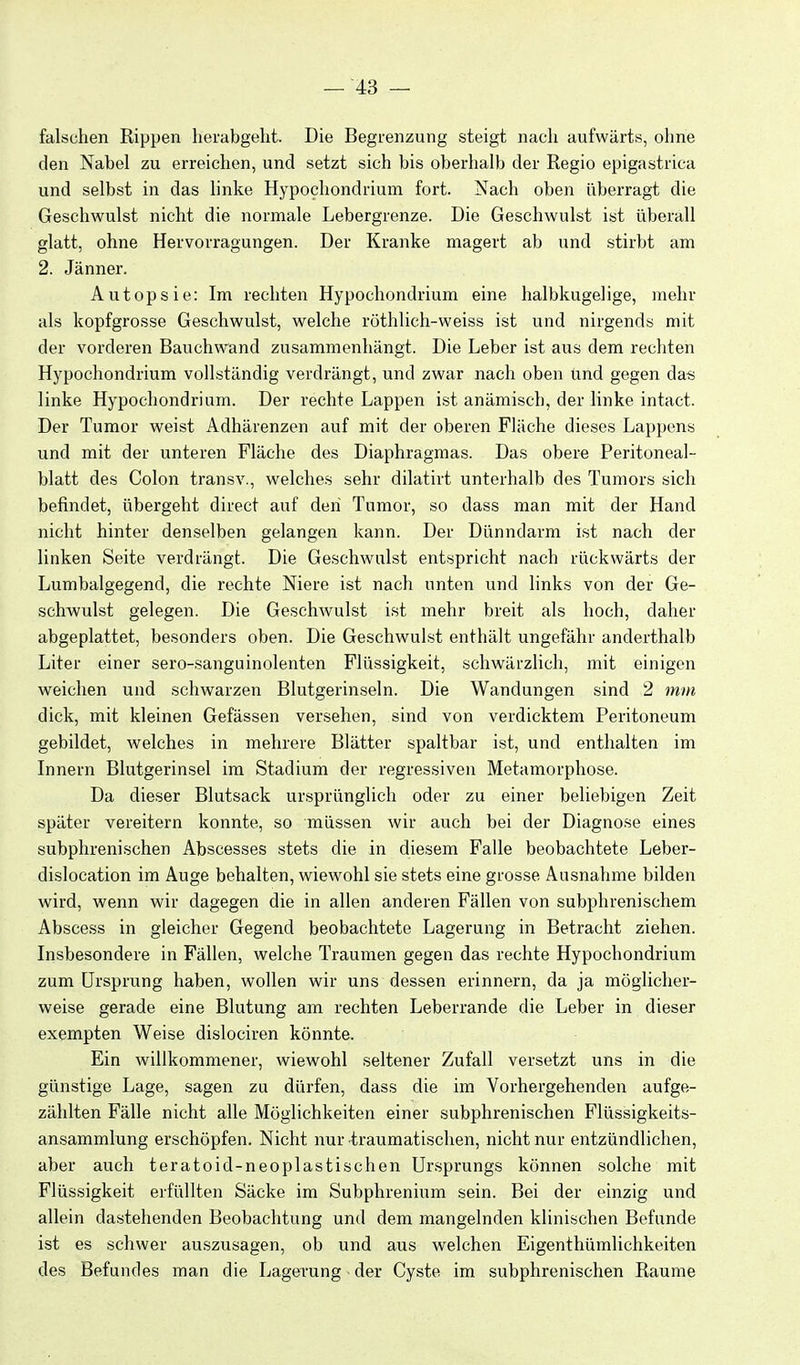 falschen Rippen herabgelit. Die Begrenzung steigt nach aufwärts, ohne den Nabel zu erreichen, und setzt sich bis oberhalb der Regio epigastrica und selbst in das linke Hypochondrium fort. Nach oben überragt die Geschwulst nicht die normale Lebergrenze. Die Geschwulst ist überall glatt, ohne Hervorragungen. Der Kranke magert ab und stirbt am 2. Jänner. Autopsie: Im rechten Hypochondrium eine halbkugelige, mehr als kopfgrosse Geschwulst, welche rüthlich-weiss ist und nirgends mit der vorderen Bauchwand zusammenhängt. Die Leber ist aus dem rechten Hypochondrium vollständig verdrängt, und zwar nach oben ünd gegen da« linke Hypochondrium. Der rechte Lappen ist anämisch, der linke intact. Der Tumor weist Adhärenzen auf mit der oberen Fläche dieses Lappens und mit der unteren Fläche des Diaphragmas. Das obere Peritoneal- blatt des Colon transv., welches sehr dilatirt unterhalb des Tumors sich befindet, übergeht direct auf den Tumor, so dass man mit der Hand nicht hinter denselben gelangen kann. Der Dünndarm ist nach der linken Seite verdrängt. Die Geschwulst entspricht nach rückwärts der Lumbaigegend, die rechte Niere ist nach unten und links von der Ge- schwulst gelegen. Die Geschwulst ist mehr breit als hoch, daher abgeplattet, besonders oben. Die Geschwulst enthält ungefähr anderthalb Liter einer sero-sanguinolenten Flüssigkeit, schwärzlich, mit einigen weichen und schwarzen Blutgerinseln. Die Wandungen sind 2 mm dick, mit kleinen Gefässen versehen, sind von verdicktem Peritoneum gebildet, welches in mehrere Blätter spaltbar ist, und enthalten im Innern Blutgerinsel im Stadium der regressiven Metamorphose. Da dieser Blutsack ursprünglich oder zu einer beliebigen Zeit später vereitern konnte, so müssen wir auch bei der Diagnose eines subphrenischen Abscesses stets die in diesem Falle beobachtete Leber- dislocation im Auge behalten, wiewohl sie stets eine grosse Ausnahme bilden wird, wenn wir dagegen die in allen anderen Fällen von subphrenischem Abscess in gleicher Gegend beobachtete Lagerung in Betracht ziehen. Insbesondere in Fällen, welche Traumen gegen das rechte Hypochondrium zum Ursprung haben, wollen wir uns dessen erinnern, da ja möglicher- weise gerade eine Blutung am rechten Leberrande die Leber in dieser exempten Weise dislociren könnte. Ein willkommener, wiewohl seltener Zufall versetzt uns in die günstige Lage, sagen zu dürfen, dass die im Vorhergehenden aufge- zählten Fälle nicht alle Möglichkeiten einer subphrenischen Flüssigkeits- ansammlung erschöpfen. Nicht nur traumatischen, nicht nur entzündlichen, aber auch teratoid-neoplastischen Ur.sprungs können solche mit Flüssigkeit erfüllten Säcke im Subphrenium sein. Bei der einzig und allein dastehenden Beobachtung und dem mangelnden klinischen Befunde ist es schwer auszusagen, ob und aus welchen Eigenthümlichkeiten des Befundes man die Lagerung der Cyste im subphrenischen Räume