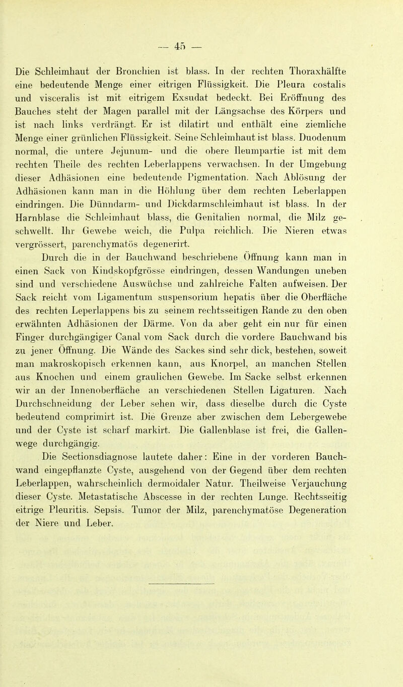 Die Schleimhaut der Bronchien ist blass. In der rechten Thoraxhälfte eine bedeutende Menge einer eitrigen Flüssigkeit. Die Pleura costalis und visceralis ist mit eitrigem Exsudat bedeckt. Bei Eröffnung des Bauches steht der Magen parallel mit der Längsachse des Körpers und ist nach links verdrängt. Er ist dilatirt und enthält eine ziemliche Menge einer grünlichen Flüssigkeit. Seine Schleimhaut ist blass. Duodenum normal, die untere Jejunum- und die obere Ileumpartie ist mit dem rechten Theile des rechten Leberlappens verwachsen. In der Umgebung dieser Adhäsionen eine bedeutende Pigmentation. Nach Ablö.sung der Adhäsionen kann man in die Höhlung über dem rechten Leberlappen eindringen. Die Dünndarm- und Dickdarmschleimhaut ist blass. In der Harnblase die Schleimhaut blass, die Genitalien normal, die Milz ge- schwellt. Ihr Gewebe weich, die Pulpa reichlich. Die Nieren etwas vergrössert, parenchymatös degenerirt. Durch die in der Bauchwand beschriebene Öffnung kann man in einen Sack von Kindskopfgrösse eindringen, dessen Wandungen uneben sind und verschiedene Auswüchse und zahlreiche Falten aufweisen. Der Sack reicht vom Ligamentum Suspensorium hepatis über die Oberfläche des rechten Leperlappens bis zu seinem rechtsseitigen Rande zu den oben erwähnten Adhäsionen der Därme. Von da aber geht ein nur für einen Finger durchgängiger Canal vom Sack durch die vordere Bauchwand bis zu jener Öffnung. Die Wände des Sackes sind sehr dick, beistehen, soweit man makroskopisch erkennen kann, aus Knorpel, an manchen Stellen aus Knochen und einem graulichen Gewebe. Im Sacke selbst erkennen wir an der Innenoberfläche an verschiedenen Stellen Ligaturen. Nach Durchschneidung der Leber sehen wir, dass dieselbe durch die Cyste bedeutend comprimirt ist. Die Grenze aber zwischen dem Lebergewebe und der Cyste ist scharf markirt. Die Gallenblase ist frei, die Gallen- wege durchgängig. Die Sectionsdiagnose lautete daher: Eine in der vorderen Bauch- wand eingepflanzte Cyste, ausgehend von der Gegend über dem rechten Leberlappen, wahrscheinlich dermoidaler Natur. Theilweise Verjauchung dieser Cyste. Metastatische Abscesse in der rechten Lunge. Rechtsseitig eitrige Pleuritis. Sepsis. Tumor der Milz, parenchymatöse Degeneration der Niere und Leber.