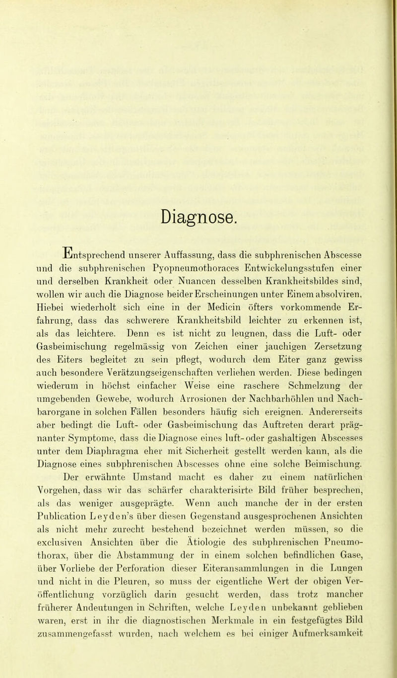 Diagnose. Üintsprechend unserer Auffassung, dass die subphrenischen Abscesse und die subphrenischen Pyopneumothoraces Entwickelungsstufen einer und derselben Krankheit oder Nuancen desselben Krankheitsbildes sind, wollen wir auch die Diagnose beider Erscheinungen unter Einem absolviren, Hiebei wiederholt sich eine in der Medicin öfters vorkommende Er- fahrung, dass das schwerere Krankheitsbild leichter zu erkennen ist, als das leichtere. Denn es ist nicht zu leugnen, dass die Luft- oder Gasbeimischung regelmässig von Zeichen einer jauchigen Zersetzung des Eiters begleitet zu sein pflegt, wodurch dem Eiter ganz gewiss auch besondere Verätzungseigenschaften verliehen werden. Diese bedingen wiederum in höchst einfacher Weise eine raschere Schmelzung der umgebenden Gewebe, wodurch Arrosionen der Nachbarliöhlen und Nach- barorgane in solchen Fällen besonders häufig sich ereignen. Andererseits aber bedingt die Luft- oder Gasbeimischung das Auftreten derart präg- nanter Symptome, dass die Diagnose eines luft-oder ga.slialtigen Abscesses unter dem Diaphragma eher mit Sicherheit gestellt werden kann, als die Diagnose eines subphrenischen Abscesses ohne eine solche Beimischung. Der erwähnte Umstand macht es daher zu einem natürlichen Vorgehen, dass wir das schärfer charakterisirte Bild früher besi)rechen, als das weniger ausgeprägte. Wenn auch manclie der in der ersten Piiblication Leyden's über diesen Gegenstand ausgesprochenen Ansichten als nicht mehr zarecht bestehend bezeichnet werden müssen, so die exclusiven Ansichten über die Ätiologie des subphrenischen Pneumo- thorax, über die Abstammung der in einem solchen befindlichen Gase, über Vorliebe der Perforation dieser Eiteransammlungen in die Limgen und nicht in die Pleuren, so muss der eigentliche Wert der obigen Ver- öffentlichung vorzüglich darin gesucht werden, dass trotz mancher früherer Andeutungen in Schriften, welche Leyden unbekannt gebliel)en waren, erst in ihr die diagnostischen Merkmale in ein festgefügtes Bild zusammengefasst wurden, nach welchem es bei einiger Aufin(>rksamkeit