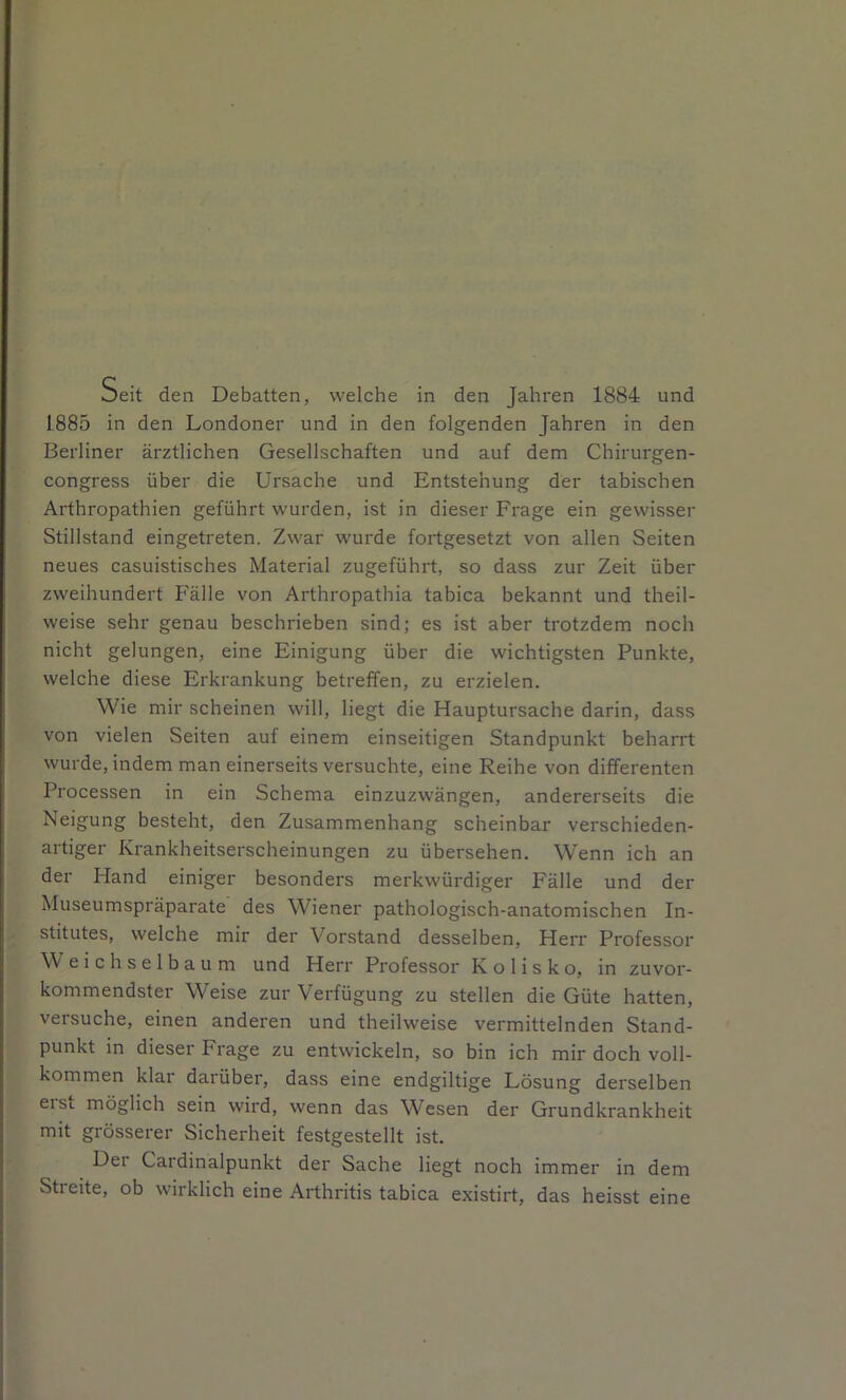 oeit den Debatten, welche in den Jahren 1884 und 1885 in den Londoner und in den folgenden Jahren in den Berliner ärztlichen Gesellschaften und auf dem Chirurgen- congress über die Ursache und Entstehung der tabischen Arthropathien geführt wurden, ist in dieser Frage ein gewisser Stillstand eingetreten. Zwar wurde fortgesetzt von allen Seiten neues casuistisches Material zugeführt, so dass zur Zeit über zweihundert Fälle von Arthropathia tabica bekannt und theil- weise sehr genau beschrieben sind; es ist aber trotzdem noch nicht gelungen, eine Einigung über die wichtigsten Punkte, welche diese Erkrankung betreffen, zu erzielen. Wie mir scheinen will, liegt die Hauptursache darin, dass von vielen Seiten auf einem einseitigen Standpunkt beharrt wurde, indem man einerseits versuchte, eine Reihe von differenten Processen in ein Schema einzuzwängen, andererseits die Neigung besteht, den Zusammenhang scheinbar verschieden- artiger Krankheitserscheinungen zu übersehen. Wenn ich an der Hand einiger besonders merkwürdiger Fälle und der Museumspräparate des Wiener pathologisch-anatomischen In- stitutes, welche mir der Vorstand desselben, Herr Professor W eichselbaum und Herr Pi'ofessor K o 1 i s k o, in zuvor- kommendster Weise zur Verfügung zu stellen die Güte hatten, versuche, einen anderen und theilweise vermittelnden Stand- punkt in dieser Frage zu entwickeln, so bin ich mir doch voll- kommen klar darüber, dass eine endgiltige Lösung derselben erst möglich sein wird, wenn das Wesen der Grundkrankheit mit grösserer Sicherheit festgestellt ist. Der Cardinalpunkt der Sache liegt noch immer in dem Streite, ob wirklich eine Arthritis tabica existirt, das heisst eine