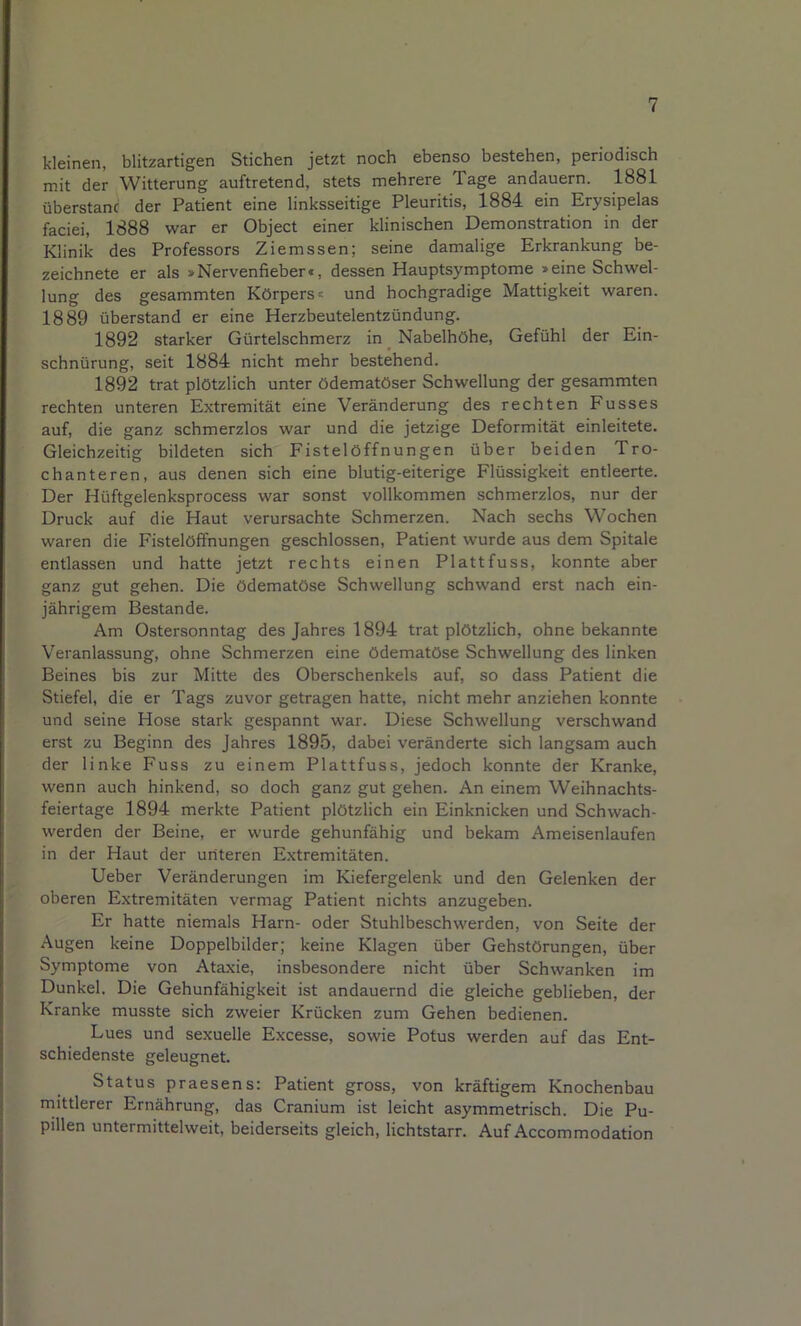 kleinen, blitzartigen Stichen jetzt noch ebenso bestehen, periodisch mit der Witterung auftretend, stets mehrere Tage andauern. 1881 überstanc der Patient eine linksseitige Pleuritis, 1884 ein Erysipelas faciei, 1888 war er Object einer klinischen Demonstration in der Klinik des Professors Ziemssen; seine damalige Erkrankung be- zeichnete er als »Nervenfieber«, dessen Hauptsymptome »eine Schwel- lung des gesammten Körpers« und hochgradige Mattigkeit waren. 1889 überstand er eine Herzbeutelentzündung. 1892 starker Gürtelschmerz in Nabelhöhe, Gefühl der Ein- schnürung, seit 1884 nicht mehr bestehend. 1892 trat plötzlich unter ödematöser Schwellung der gesammten rechten unteren Extremität eine Veränderung des rechten Fusses auf, die ganz schmerzlos war und die jetzige Deformität einleitete. Gleichzeitig bildeten sich Fistelöffnungen über beiden Tro- chanteren, aus denen sich eine blutig-eiterige Flüssigkeit entleerte. Der Hüftgelenksprocess war sonst vollkommen schmerzlos, nur der Druck auf die Haut verursachte Schmerzen. Nach sechs Wochen waren die Fistelöffnungen geschlossen, Patient wurde aus dem Spitale entlassen und hatte jetzt rechts einen Plattfuss, konnte aber ganz gut gehen. Die ödematöse Schwellung schwand erst nach ein- jährigem Bestände. Am Ostersonntag des Jahres 1894 trat plötzlich, ohne bekannte Veranlassung, ohne Schmerzen eine ödematöse Schwellung des linken Beines bis zur Mitte des Oberschenkels auf, so dass Patient die Stiefel, die er Tags zuvor getragen hatte, nicht mehr anziehen konnte und seine Hose stark gespannt war. Diese Schwellung verschwand erst zu Beginn des Jahres 1895, dabei veränderte sich langsam auch der linke Fuss zu einem Plattfuss, jedoch konnte der Kranke, wenn auch hinkend, so doch ganz gut gehen. An einem Weihnachts- feiertage 1894 merkte Patient plötzlich ein Einknicken und Schwach- werden der Beine, er wurde gehunfähig und bekam Ameisenlaufen in der Haut der urlteren Extremitäten. lieber Veränderungen im Kiefergelenk und den Gelenken der oberen Extremitäten vermag Patient nichts anzugeben. Er hatte niemals Harn- oder Stuhlbeschwerden, von Seite der Augen keine Doppelbilder; keine Klagen über Gehstörungen, über Symptome von Ataxie, insbesondere nicht über Schwanken im Dunkel. Die Gehunfähigkeit ist andauernd die gleiche geblieben, der Kranke musste sich zweier Krücken zum Gehen bedienen. Lues und sexuelle Excesse, sowie Potus werden auf das Ent- schiedenste geleugnet. Status praesens: Patient gross, von kräftigem Knochenbau rnittlerer Ernährung, das Cranium ist leicht asymmetrisch. Die Pu- pillen untermittelweit, beiderseits gleich, lichtstarr. Auf Accommodation