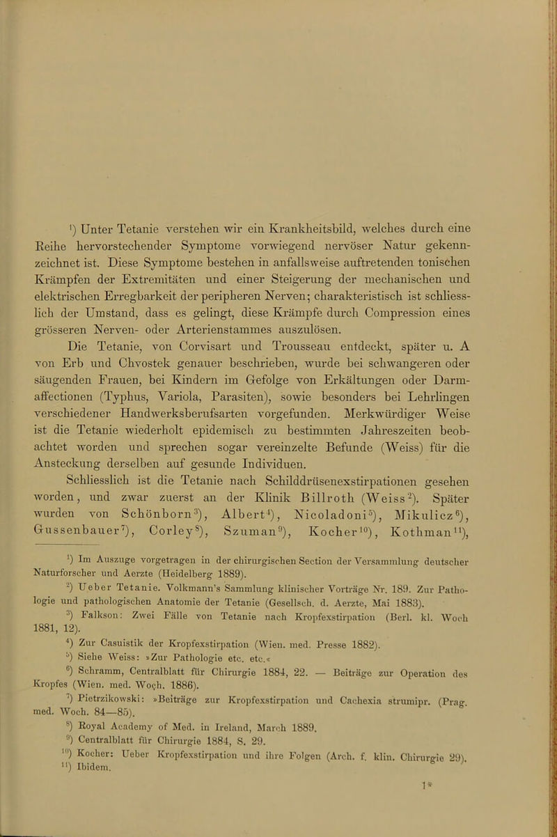 ') Unter Tetanie verstehen wir ein Krankheitsbild, welches durch eine Reihe hervorstechender Symptome vorwiegend nervöser Natur gekenn- zeichnet ist. Diese Symptome bestehen in anfallsweise auftretenden tonischen Krämpfen der Extremitäten und einer Steigerung der mechanischen und elektrischen Erregbarkeit der peripheren Nerven; charakteristisch ist schliess- lich der Umstand, dass es gelingt, diese Krämpfe durch Compression eines grösseren Nerven- oder Arterienstammes auszulösen. Die Tetanie, von Corvisart und Trousseau entdeckt, später u. A von Erb und Chvostek genauer beschrieben, wurde bei schwangeren oder säugenden Frauen, bei Kindern im Gefolge von Erkältungen oder Darm- affectionen (Typhus, Variola, Parasiten), sowie besonders bei Lehrlingen verschiedener Handwerksberufsarten vorgefunden. Merkwürdiger Weise ist die Tetanie wiederholt epidemisch zu bestimmten Jahreszeiten beob- achtet worden und sprechen sogar vereinzelte Befunde (Weiss) für die Ansteckung derselben auf gesunde Individuen. Schliesslich ist die Tetanie nach Schilddrüsenexstirpationen gesehen worden, und zwar zuerst an der Klinik Billroth (Weiss* 2). Später wurden von Schönborn3), Albert4), Nicoladoni5), Mikulicz6 * 8), Gussenbauer'), Corleys), Szuman9), Kocher10), Ivothman11), *) Auszuge vorgetragen in der chirurgischen Section der Versammlung deutscher Naturforscher und Aerzte (Heidelberg 1889). ~) Ueber Tetanie. Volkmann’s Sammlung klinischer Vorträge Nr. 189. Zur Patho- logie und pathologischen Anatomie der Tetanie (Gesellsch. d. Aerzte, Mai 1883). ■') Falkson: Zwei Fälle von Tetanie nach Kropfexstirpation (Berl. kl. Woch 1881, 12). 4) Zur Casuistik der Kropfexstirpation (Wien. med. Presse 1882). *0 Siehe Weiss: »Zur Pathologie etc. etc.« °) Schramm, Centralblatt für Chirurgie 1881, 22. — Beiträge zur Operation des Kropfes (Wien. med. Wo<jh. 1886). ') Pietrzikowski: »Beiträge zur Kropfexstirpation und Cachexia sirumipr. (Prag med. Woch. 84—85). 8) Royal Academy of Med. in Ireland, March 1889. 9) Centralblatt für Chirurgie 1884, S. 29. ') Kocher: Ueber Kropfexstirpation und ihre Folgen (Arch. f. klin. Chirurgie 29). **) Ibidem. 1*