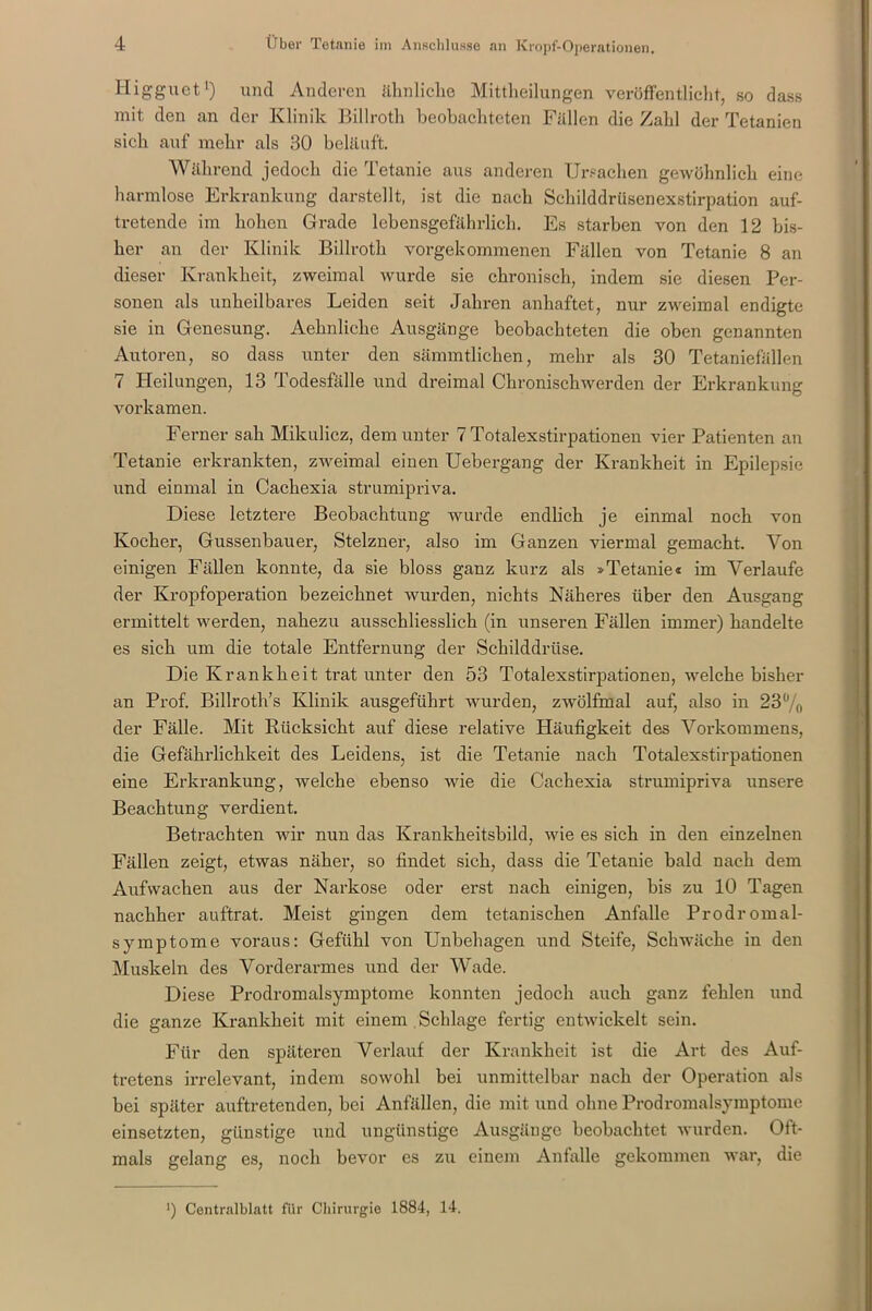 Higguet1) und Anderen ähnliche Mittheilungen veröffentlicht, so dass mit den an der Klinik Billroth beobachteten Fällen die Zahl der Tetanien sich auf mehr als 30 beläuft. Während jedoch die Tetanie aus anderen Ursachen gewöhnlich eine harmlose Erkrankung darstellt, ist die nach Schilddrüsenexstirpation auf- tretende im hohen Grade lebensgefährlich. Es starben von den 12 bis- her an der Klinik Billroth vorgekommenen Fällen von Tetanie 8 an dieser Krankheit, zweimal wurde sie chronisch, indem sie diesen Per- sonen als unheilbares Leiden seit Jahren anhaftet, nur zweimal endigte sie in Genesung. Aehnliche Ausgänge beobachteten die oben genannten Autoren, so dass unter den sämmtlichen, mehr als 30 Tetaniefällen 7 Heilungen, 13 Todesfälle und dreimal Chronischwerden der Erkrankung vorkamen. Ferner sah Mikulicz, dem unter 7 Totalexstirpationen vier Patienten an Tetanie erkrankten, zweimal einen Uebergang der Krankheit in Epilepsie und einmal in Cachexia strumipriva. Diese letztere Beobachtung wurde endlich je einmal noch von Kocher, Gussenbauer, Stelzner, also im Ganzen viermal gemacht. Von einigen Fällen konnte, da sie bloss ganz kurz als »Tetanie« im Verlaufe der Kropfoperation bezeichuet wurden, nichts Näheres über den Ausgang ermittelt werden, nahezu ausschliesslich (in unseren Fällen immer) handelte es sich um die totale Entfernung der Schilddrüse. Die Krankheit trat unter den 53 Totalexstirpationen, welche bisher an Prof. Billroth’s Klinik ausgeführt wurden, zwölfmal auf, also in 23ü/o der Fälle. Mit Rücksicht auf diese relative Häufigkeit des Vorkommens, die Gefährlichkeit des Leidens, ist die Tetanie nach Totalexstirpationen eine Erkrankung, welche ebenso wie die Cachexia strumipriva unsere Beachtung verdient. Betrachten wir nun das Krankheitsbild, wie es sich in den einzelnen Fällen zeigt, etwas näher, so findet sich, dass die Tetanie bald nach dem Aufwachen aus der Narkose oder erst nach einigen, bis zu 10 Tagen nachher auftrat. Meist gingen dem tetanischen Anfalle Prodromal- symptome voraus: Gefühl von Unbehagen und Steife, Schwäche in den Muskeln des Vorderarmes und der Wade. Diese Prodromalsymptome konnten jedoch auch ganz fehlen und die ganze Krankheit mit einem Schlage fertig entwickelt sein. Für den späteren Verlauf der Krankheit ist die Art des Auf- tretens irrelevant, indem sowohl bei unmittelbar nach der Operation als bei später auftretenden, bei Anfällen, die mit und ohne Prodromalsymptome einsetzten, günstige und ungünstige Ausgänge beobachtet wurden. Oft- mals gelang es, noch bevor es zu einem Anfalle gekommen war, die *) Centralblatt für Chirurgie 1884, 14.