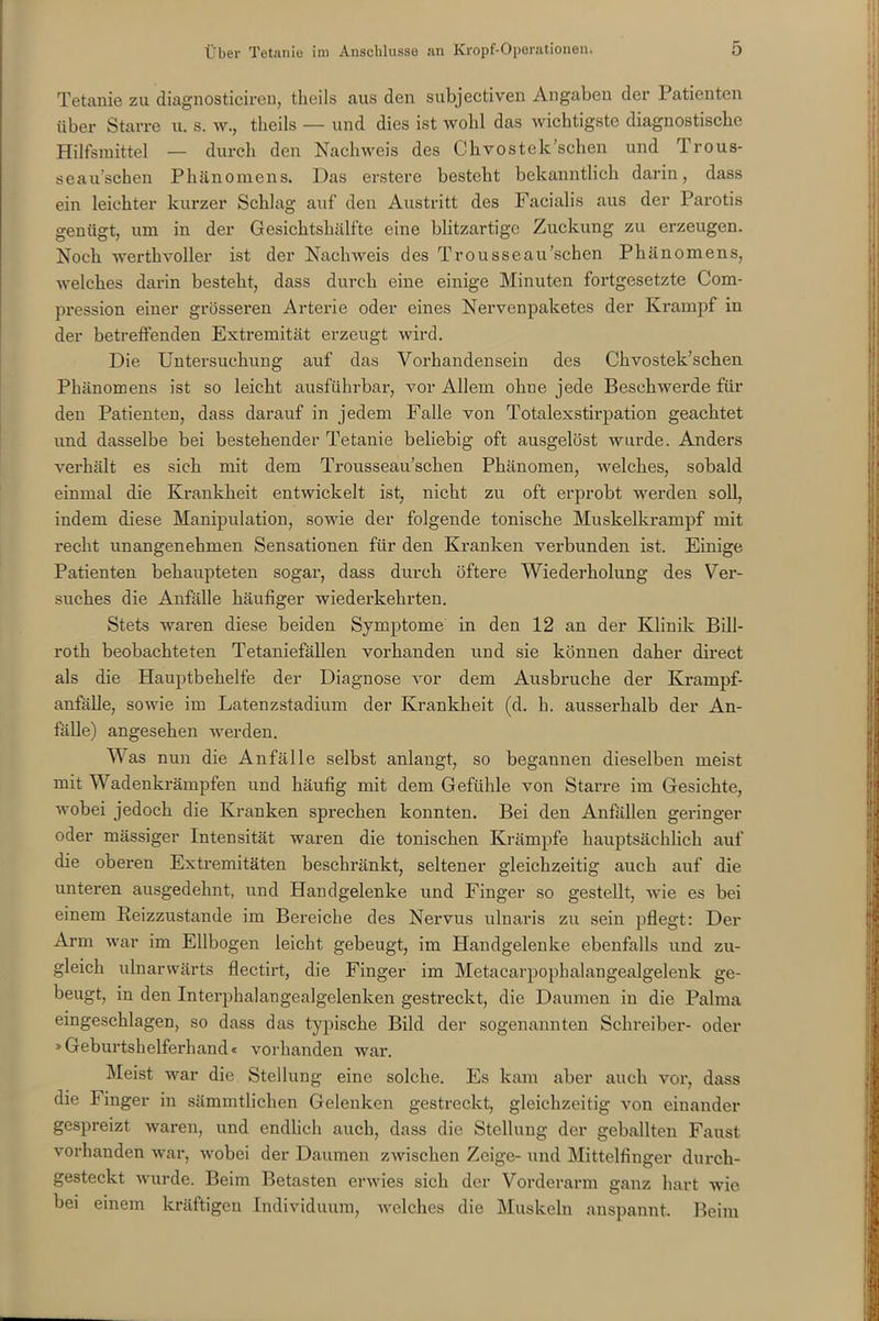 Tetanie zu diagnosticiren, theils aus den subjectiven Angaben der Patienten über Starre tu s. w., theils — und dies ist wohl das wichtigste diagnostische Hilfsmittel — durch den Nachweis des Chvostek’schen und Trous- seau’schen Phänomens. Das erstere besteht bekanntlich darin, dass ein leichter kurzer Schlag auf den Austritt des Facialis aus der Parotis genügt, um in der Gesichtshälfte eine blitzartige Zuckung zu erzeugen. Noch werthvoller ist der Nachweis des Trousseau’schen Phänomens, welches darin besteht, dass durch eine einige Minuten fortgesetzte Com- pression einer grösseren Arterie oder eines Nervenpaketes der Krampf in der betreffenden Extremität erzeugt wird. Die Untersuchung auf das Vorhandensein des Chvostek’schen Phänomens ist so leicht ausführbar, vor Allem ohne jede Beschwerde für den Patienten, dass darauf in jedem Falle von Totalexstirpation geachtet und dasselbe bei bestehender Tetanie beliebig oft ausgelöst wurde. Anders verhält es sich mit dem Trousseau’schen Phänomen, welches, sobald einmal die Krankheit entwickelt ist, nicht zu oft erprobt werden soll, indem diese Manipulation, sowie der folgende tonische Muskelkrampf mit recht unangenehmen Sensationen für den Kranken verbunden ist. Einige Patienten behaupteten sogar, dass durch öftere Wiederholung des Ver- suches die Anfälle häufiger wiederkehrten. Stets waren diese beiden Symptome in den 12 an der Klinik Bill- roth beobachteten Tetaniefällen vorhanden und sie können daher direct als die Hauptbehelfe der Diagnose vor dem Ausbruche der Krampf- anfälle, sowie im Latenzstadium der Krankheit (d. h. ausserhalb der An- fälle) angesehen werden. Was nun die Anfälle selbst anlangt, so begannen dieselben meist mit Wadenkrämpfen und häufig mit dem Gefühle von Starre im Gesichte, wobei jedoch die Kranken sprechen konnten. Bei den Anfällen geringer oder massiger Intensität waren die tonischen Krämpfe hauptsächlich auf die oberen Extremitäten beschränkt, seltener gleichzeitig auch auf die unteren ausgedehnt, und Handgelenke und Finger so gestellt, wie es bei einem Reizzustande im Bereiche des Nervus ulnaris zu sein pflegt: Der Arm war im Ellbogen leicht gebeugt, im Handgelenke ebenfalls und zu- gleich ulnarwärts flectirt, die Finger im Metacarpophalangealgelenk ge- beugt, in den Interphalangealgelenken gestreckt, die Daumen in die Palma eingeschlagen, so dass das typische Bild der sogenannten Schreiber- oder »Geburtshelferhand« vorhanden war. Meist war die Stellung eine solche. Es kam aber auch vor, dass die Finger in sämmtlichen Gelenken gestreckt, gleichzeitig von einander gespreizt waren, und endlich auch, dass die Stellung der geballten Faust vorhanden war, wobei der Daumen zwischen Zeige- und Mittelfinger durch- gesteckt wurde. Beim Betasten erwies sich der Vorderarm ganz hart wie bei einem kräftigen Individuum, welches die Muskeln anspannt. Beim