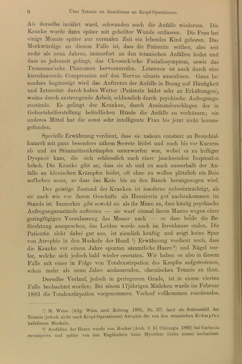 Als derselbe iucidirt ward, schwanden auch die Anfälle wiederum. Die Kranke wurde dann später mit geheilter Wunde entlassen. Die Frau hat einige Monate später zur normalen Zeit ein lebendes Kind geboren. Das Merkwürdige an diesem Falle ist, dass die Patientin seither, also seit mehr als neun Jahren, immerfort an den tctanischcn Anfällen leidet und dass es jederzeit gelingt, das Chvostek’sehe Facialissymptom, sowie das Trousseau’sche Phänomen hervorzurufen. Letzteres ist auch durch eine kurzdauernde Compression auf den Nervus ulnaris auszulösen. Ganz be- sonders begünstigt wird das Auftreten der Anfälle in Bezug auf Häufigkeit und Intensität durch kaltes Wetter (Patientin leidet sehr an Erkältungen;, weiter durch anstreugende Arbeit, schliesslich durch psychische Aufregungs- zustände. Es gelingt der Kranken, durch Aneinanderschlagen der in Geburtshelfer Stellung befindlichen Hände die Anfälle zu verkürzen; ein anderes Mittel hat die sonst sehr intelligente Frau bis jetzt nicht heraus- gefunden. Specielle Erwähnung verdient, dass sie nahezu constant an Bronchial- katarrh mit ganz besonders zähem Secrete leidet und noch bis vor Kurzem ab und zu Stimmritzenkrämpfen unterworfen war, wobei es zu heftiger Dyspnoe kam, die sich schliesslich nach einer jauchzenden Inspiration behob. Die Kranke gibt an, dass sie ab und zu auch ausserhalb der An- fälle an klonischen Krämpfen leidet, oft ohne zu wollen plötzlich ein Bein aufheben muss, so dass das Knie bis an den Bauch herangezogen wird. Der geistige Zustand der Kranken ist insoferne unbeeinträchtigt, als sie nach wie vor ihrem Geschäfte als Hausirerin gut nachzukommen im Stande ist. Immerhin gibt sowohl sie als ihr Mann an, dass häufig psychische Aufregungszustände auftreten — sie warf einmal ihrem Manne wegen einer geringfügigen Veranlassung das Messer nach — so dass beide die Be- fürchtung aussprachen, das Leiden werde noch im Irrenhause enden. Die Patientin sieht dabei gut aus, ist ziemlich kräftig und zeigt keine Spur von Atrophie in den Muskeln der Hand. *) Erwähnung verdient noch, dass die Kranke vor einem Jahre spontan sämmtliche Haare3) und Nägel ver- lor, welche sich jedoch bald wieder ersetzten. Wir haben es also in diesem Falle mit einer in Folge von Totalexstirpation des Kropfes aufgetretenen, schon mehr als neun Jahre andauernden, chronischen Tetanie zu thun. Derselbe Verlauf, jedoch in geringerem Grade, ist in einem vierten Falle beobachtet worden: Bei einem 17jährigen Mädchen wurde im Februar 1883 die Totalexstirpation vorgenommen. Verlauf vollkommen reaetionslos. — 1) M. Weiss (Allg. Wien. med. Zeitung 1885, Nr. 37) fand als Schlussbild der Tetanie (jedoch nicht nach Kropf-Operationen) Atrophie der von den tetanischen Krämpfen befallenen Muskeln. 2) Ausfallen der Haare wurde von Kocher (Arcli. f. hl. Chirurgie 1883) bei Cachexia struraipriva und später von den Engländern beim Myxödem (siebe unten! beobachtet.