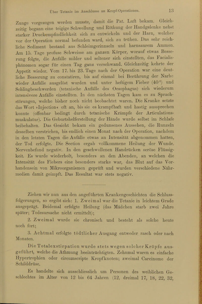 Zunge vorgezogen werden musste, damit die Pat. Luft bekam. 0 leich- zeitig begann eine teigige Schwellung und Röthung der Handgelenke nebst starker Druckempfindlichkeit sich zu entwickeln und der Harn, welcher vor der Operation normal befunden ward, sich zu trüben. Das sehr reich- liche Sediment bestand aus Schleimgerinnseln und harnsaurem Ammon. Am 15. Tage profuse Schweisse am ganzen Körper, worauf etwas Besse- rung folgte, die Anfälle milder und seltener sich einstellten, das iacialis- phänomen sogar für einen Tag ganz verschwand. Gleichzeitig kehrte der Appetit wieder. Vom 17. bis 23. Tage nach der Operation war eine deut- liche Besserung zu constatiren, bis auf einmal bei Berührung der Narbe wieder Anfälle ausgelöst wurden und unter heftigem Fieber (40°) und Schlingbeschwerden (tetanische Anfälle des Oesophagus) sich wiederum intensivere Anfälle einstellten. In den nächsten Tagen kam es zu Sprach- störungen, welche bisher noch nicht beobachtet waren. Die Kranke setzte das Wort »Injection« oft an, bis sie es krampfhaft und hastig aussprechen konnte (offenbar bedingt durch tetanische Krämpfe der Articulations- muskulatur). Die Geburtshelferstellung der Hände wurde selbst im Schlafe beibehalten. Das Gesicht bekam ein gedunsenes Aussehen, die Runzeln desselben verstrichen, bis endlich einen Monat nach der Operation, nachdem in den letzten Tagen die Anfälle etwas an Intensität abgenommen batten, der Tod erfolgte. Die Section ergab vollkommene Heilung der Wunde. Nervenbefund negativ. In den geschwollenen Handrücken seröse Flüssig- keit. Es wurde wiederholt, besonders an den Abenden, an welchen die Intensität des Fiebers eine besonders starke war, das Blut auf das Vor- handensein von Mikroorganismen geprüft und wurden verschiedene Nähr- medien damit geimpft. Das Resultat war stets negativ. Ziehen wir nun aus den angeführten Krankengeschichten die Schluss- folgerungen, so ergibt sich: 1. Zweimal war die Tetanie in leichtem Grade ausgeprägt. Beidemal erfolgte Heilung (das Mädchen starb zwei Jahre später; Todesursache nicht ermittelt); 2. Zweimal wurde sie chronisch und besteht als solche heute noch fort; 3. Achtmal erfolgte tüdtlicher Ausgang entweder rasch oder nach Monaten. Die Totalexstirpation wurde stets wegen solcher Kröpfe aus- geführt, welche die Athmung beeinträchtigten. Zehnmal waren es einfache Hypertrophien oder circumscripte Kropfknoten; zweimal Carcinome der Schilddrüse. Es handelte sich ausschliesslich um Personen des weiblichen Ge- schlechtes im Alter von 12 bis 64 Jahren (12, dreimal 17, 18, 22, 32,