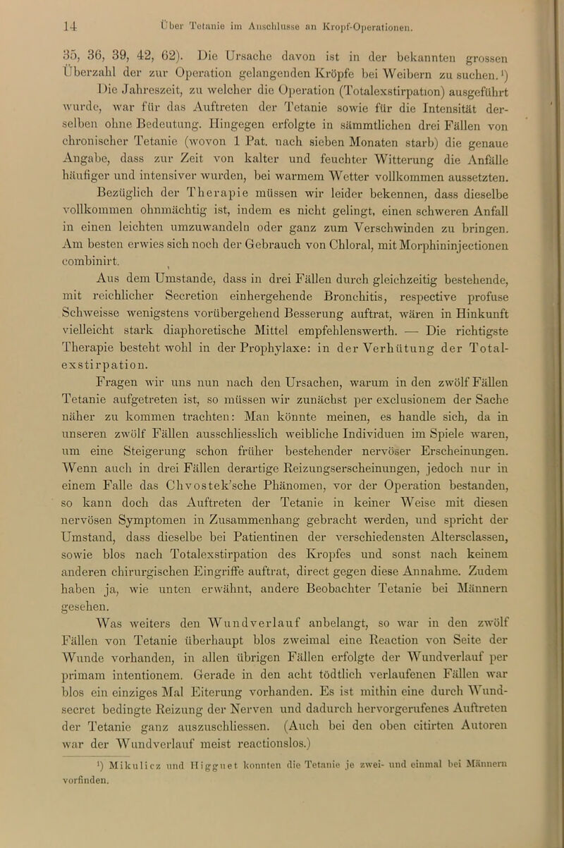 35, 36, 39, 42, 62). Hie Ursache davon ist in der bekannten grossen Überzahl der zur Operation gelangenden Kröpfe bei Weibern zu suchen.1) Die Jahreszeit, zu welcher die Operation (Totalexstirpation) ausgeführt wurde, war für das Auftreten der Tetanie sowie für die Intensität der- selben ohne Bedeutung. Hingegen erfolgte in sämmtlichen drei Fällen von chronischer Tetanie (wovon 1 Pat. nach sieben Monaten starb) die genaue Angabe, dass zur Zeit von kalter und feuchter Witterung die Anfälle häufiger und intensiver wurden, bei warmem Wetter vollkommen aussetzten. Bezüglich der Therapie müssen wir leider bekennen, dass dieselbe vollkommen ohnmächtig ist, indem es nicht gelingt, einen schweren Anfall in einen leichten umzuwandeln oder ganz zum Verschwinden zu bringen. Am besten erwies sich noch der Gebrauch von Chloral, mit Morphinin jectionen combinirt. 1 Aus dem Umstande, dass in drei Fällen durch gleichzeitig bestehende, mit reichlicher Secretion einhergehende Bronchitis, respective profuse Schweisse wenigstens vorübergehend Besserung auftrat, wären in Hinkunft vielleicht stark diaphoretische Mittel empfehlenswerth. — Die richtigste Therapie besteht wohl in der Prophylaxe: in der Verhütung der Total- exstirpation. Fragen wir uns nun nach den Ursachen, warum in den zwölf Fällen Tetanie aufgetreten ist, so müssen wir zunächst per exclusionem der Sache näher zu kommen Machten: Man könnte meinen, es handle sich, da in unseren zwölf Fällen ausschliesslich weibliche Individuen im Spiele waren, um eine Steigerung schon früher bestehender nervöser Erscheinungen. Wenn auch in drei Fällen derartige Reizungserscheinungen, jedoch nur in einem Falle das Chvostek’sche Phänomen, vor der Operation bestanden, so kann doch das Auftreten der Tetanie in keiner Weise mit diesen nervösen Symptomen in Zusammenhang gebracht werden, und spricht der Umstand, dass dieselbe bei Patientinen der verschiedensten Altersclassen, sowie blos nach Totalexstirpation des Kropfes und sonst nach keinem anderen chirurgischen Eingriffe auftrat, direct gegen diese Annahme. Zudem haben ja, wie unten erwähnt, andere Beobachter Tetanie bei Männern gesehen. Was weiters den Wund verlauf an belangt, so war in den zwölf Fällen von Tetanie überhaupt blos zweimal eine Reaction von Seite der Wunde vorhanden, in allen übrigen Fällen erfolgte der Wundverlauf per primam intentionem. Gerade in den acht tödtlich verlaufenen Fällen war blos ein einziges Mal Eiterung vorhanden. Es ist mithin eine durch Wuna- secret bedingte Reizung der Nerven und dadurch hervorgerufenes Auftreten der Tetanie ganz auszuschliessen. (Auch bei den oben citirten Autoren war der Wundverlauf meist reactionslos.) >) Mikulicz und Higguet konnten die Tetanie je zwei- und einmal bei Männern vorfinden.