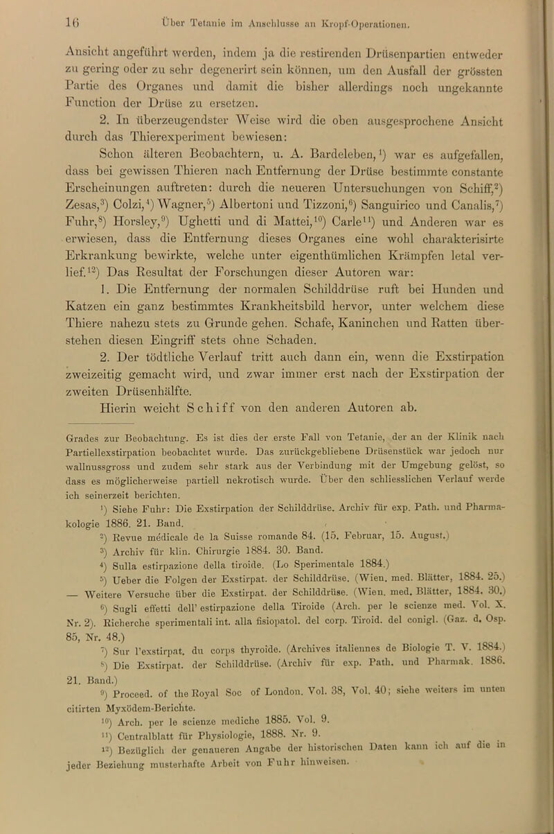 Ansicht angeführt werden, indem ja die restirenden Drtisenpartien entweder zu gering oder zu sehr degenerirt sein können, um den Ausfall der grössten Partie des Organes und damit die bisher allerdings noch ungekannte Function der Drüse zu ersetzen. 2. In überzeugendster Weise wird die oben ausgesprochene Ansicht durch das Thierexperiment bewiesen: Schon älteren Beobachtern, u. A. Bardeleben, *) war es aufgefallen, dass bei gewissen Thieren nach Entfernung der Drüse bestimmte constante Erscheinungen auftreten: durch die neueren Untersuchungen von Schiff,* 2) Zesas,3) Colzi,4) Wagner,5 *) Albertoni und Tizzoni,0) Sanguirico und Canalis,7) Fuhr,8) Horsley,9) Ughetti und di Mattei,10) Carle11) und Anderen war es erwiesen, dass die Entfernung dieses Organes eine wohl charakterisirte Erkrankung bewirkte, welche unter eigenthiimlichen Krämpfen letal ver- lief.12) Das Resultat der Forschungen dieser Autoren war: 1. Die Entfernung der normalen Schilddrüse ruft bei Hunden und Katzen ein ganz bestimmtes Krankheitsbild hervor, unter welchem diese Thiere nahezu stets zu Grunde gehen. Schafe, Kaninchen und Ratten über- stehen diesen Eingriff stets ohne Schaden. 2. Der tödtlicke Verlauf tritt auch dann ein, wenn die Exstirpation zweizeitig gemacht wird, und zwar immer erst nach der Exstirpation der zweiten Drüsenhälfte. Hierin weicht Schiff von den anderen Autoren ab. Grades zur Beobachtung. Es ist dies der erste Fall von Tetanie, der an der Klinik nach Partiellexstirpation beobachtet wurde. Das zurückgebliebene Drüsenstück war jedoch nur wallnussgross und zudem sehr stark aus der Verbindung mit der Umgebung gelöst, so dass es möglicherweise partiell nekrotisch wurde. Über den schliesslichen Verlauf werde ich seinerzeit berichten. 1) Siehe Fuhr: Die Exstirpation der Schilddrüse. Archiv für exp. Path. und Pharma- kologie 1886. 21. Band. 2) Revue medicale de la Suisse romande 84. (15. Februar, 15. August.) 3) Archiv für klin. Chirurgie 1884. 30. Band. 4) Sulla estirpazione della tiroule. (Do Sperimentale 1884.) 5) Ueber die Folgen der Exstirpat. der Schilddrüse. (Wien. med. Blätter, 1S84. 25.) Weitere Versuche über die Exstirpat. der Schilddrüse. (Wien. med. Blätter, 1884. 30.) c) Sugli effetti dell’ estirpazione della Tiroide (Arch. per le scienze med. Vol. X. Nr. 2). Richerche sperimentali int. alla fisiopatol. del corp. Tiroid. del conigl. (Gaz. d. Osp. 85, Nr. 48.) 7) Sur Pexstirpat. du corps thyroide. (Archives italiennes de Biologie T. V. 1884. i 5) Die Exstirpat. der Schilddrüse. (Archiv für exp. Path. und Pharmak. 1886. 21. Band.) 0) Proceed. of the Royal Soc of London. Vol. 38, Vol. 40; siehe weiters im unten citirten Myxödem-Berichte. 10) Arch. per le scienze mediche 1885. Vol. 9. n) Centralblatt für Physiologie, 1888. Nr. 9. i*) Bezüglich der genaueren Angabe der historischen Daten kann ich auf die in jeder Beziehung musterhafte Arbeit von Fuhr hinweisen.