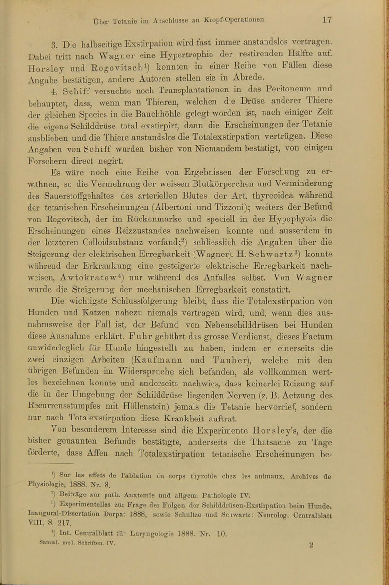 3. Die halbseitige Exstirpation wird fast immer anstandslos vertragen. Dabei tritt nach Wagner eine Hypertrophie der restirenden Hälfte auf. Horsley und Rogovitsch1) konnten in einer Reihe von Fällen diese Angabe bestätigen, andere Autoren stellen sie in Abrede. 4. Schiff versuchte noch Transplantationen in das Peritoneum und behauptet, dass, wenn man Thieren, welchen die Drüse anderer 1 liiere der gleichen Species in die Bauchhöhle gelegt worden ist, nach einiger Zeit die eigene Schilddrüse total exstirpirt, dann die Erscheinungen der letanie ausblieben und die Thiere anstandslos die Totalexstirpation vertrügen. Diese Angaben von Schiff wurden bisher von Niemandem bestätigt, von einigen Forschern direct negirt. Es wäre noch eine Reihe von Ergebnissen der Forschung zu er- wähnen, so die Vermehrung der weissen Blutkörperchen und Verminderung des Sauerstoffgehaltes des arteriellen Blutes der Art. thyreoidea während der tetanischen Erscheinungen (Albertoni und Tizzoni); weiters der Befund von Rogovitsch, der im Rückenmarke und speciell in der Hypophysis die Erscheinungen eines Reizzustandes nachweisen konnte und ausserdem in der letzteren Colloidsubstanz vorfand;2) schliesslich die Angaben über die Steigerung der elektrischen Erregbarkeit (Wagner). H. Schwartz3) konnte während der Erkrankung eine gesteigerte elektrische Erregbarkeit nach- weisen, Awtokratow4) nur während des Anfalles selbst. Von Wagner wurde die Steigerung der mechanischen Erregbarkeit constatirt. Die wichtigste Schlussfolgerung bleibt, dass die Totalexstirpation von Hunden und Katzen nahezu niemals vertragen wird, und, wenn dies aus- nahmsweise der Fall ist, der Befund von Nebenschilddrüsen bei Hunden diese Ausnahme erklärt. Fuhr gebührt das grosse Verdienst, dieses Factum unwiderleglich für Hunde hingestellt zu haben, indem er einerseits die zwei einzigen Arbeiten (Kaufmann und Tauber), welche mit den übrigen Befunden im Widerspruche sich befanden, als vollkommen wert- los bezeichnen konnte und anderseits nachwies, dass keinerlei Reizung auf die in der Umgebung der Schilddrüse liegenden Nerven (z. B. Aetzung des Recurrensstumpfes mit Höllenstein) jemals die Tetanie hervorrief, sondern nur nach Totalexstirpation diese Krankheit auftrat. Von besonderem Interesse sind die Experimente Ilorsley’s, der die bisher genannten Befunde bestätigte, anderseits die Thatsache zu Tage förderte, dass Affen nach Totalexstirpation tetanische Erscheinungen be- *) Sur les efiets de l’ablation du corps thyroide chez les animaux. Arcliives de Physiologie, 1888. Nr. 8. -) Beiträge zur path. Anatomie und allgem. Pathologie IV. ■’) Experimentelles zur Frage der Folgen der Schilddrüsen-Exstirpation beim Hunde. Inaugural-Dissertation Dorpat 1888, sowie Schnitze und Schwartz: Neurolog. Centralblatt VIII, 8, 217. '*) Int. Centralblatt für Laryngologie 1888. Nr. 10. Saraml. med. Schriften. IV. o