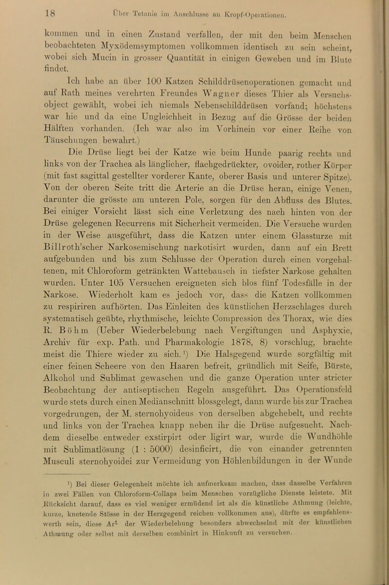kommen und in einen Zustand verfallen, der mit den beim Menschen beobachteten Myxödemsymptomen vollkommen identisch zu sein scheint, wobei sich Mucin in grosser Quantität in einigen Geweben und im Blute findet. Ich habe an über 100 Katzen Schilddrüsenoperationen gemacht und auf Rath meines verehrten Freundes Wagner dieses Thier als Versuchs- object gewählt, wobei ich niemals Nebenschilddrüsen vorfand; höchstens war hie und da eine Ungleichheit in Bezug auf die Grösse der beiden Hälften vorhanden. (Ich war also im Vorhinein vor einer Reihe von Täuschungen bewahrt.) Die Drüse liegt bei der Katze wie beim Hunde paarig rechts und links von der Trachea als länglicher, flachgedrückter, ovoider, rother Körper (mit fast sagittal gestellter vorderer Kante, oberer Basis und unterer Spitze). Von der oberen Seite tritt die Arterie an die Drüse heran, einige Venen, darunter die grösste am unteren Pole, sorgen für den Abfluss des Blutes. Bei einiger Vorsicht lässt sich eine Verletzung des nach hinten von der Drüse gelegenen Recurrens mit Sicherheit vermeiden. Die Versuche wurden in der Weise ausgeführt, dass die Katzen unter einem Glassturze mit Bil Iroth’scher Narkosemischung narkotisirt wurden, dann auf ein Brett aufgebunden und bis zum Schlüsse der Operation durch einen vorgehal- tenen, mit Chloroform getränkten Wattebausch in liefster Narkose gehalten wurden. Unter 105 Versuchen ereigneten sich blos fünf Todesfälle in der Narkose. Wiederholt kam es jedoch vor, dass die Katzen vollkommen zu respiriren auf hörten. Das Einleiten des künstlichen Herzschlages durch systematisch geübte, rhythmische, leichte Compression des Thorax, wie dies R. Böhm (Ueber Wiederbelebung nach Vergiftungen und Asphyxie, Archiv für exp. Path. und Pharmakologie 1878, 8) vorschlug, brachte meist die Thiere wieder zu sich.j) Die Halsgegend wurde sorgfältig mit einer feinen Scheere von den Haaren befreit, gründlich mit Seife, Bürste, Alkohol und Sublimat gewaschen und die ganze Operation unter stricter Beobachtung der antiseptischen Regeln ausgeführt. Das Operationsfeld wurde stets durch einen Medianschnitt blossgelegt, dann wurde bis zur Trachea vorgedrungen, der M. sternohyoideus von derselben abgehebelt, und rechts und links von der Trachea knapp neben ihr die Drüse aufgesucht. Nach- dem dieselbe entweder exstirpirt oder ligirt war, wurde die Wundhöhle mit Sublimatlösung (1 : 5000) desinficirt, die von einander getrennten Musculi sternohyoidei zur Vermeidung von Höhlenbildungen in der Wunde >) Bei dieser Gelegenheit möchte ich aufmerksam machen, dass dasselbe Verfahren in zwei Fällen von Chloroform-Collaps beim Menschen vorzügliche Dienste leistete. Mit .Rücksicht darauf, dass es viel weniger ermüdend ist als die künstliche Athinung (leichte, kurze, knetende Stösse in der Herzgegend reichen vollkommen aus), dürfte es empfehlens- wert!) sein, diese AU der Wiederbelebung besonders abwechselnd mit der künstlichen Athmung oder selbst mit derselben combinirt in Hinkunft zu versuchen.