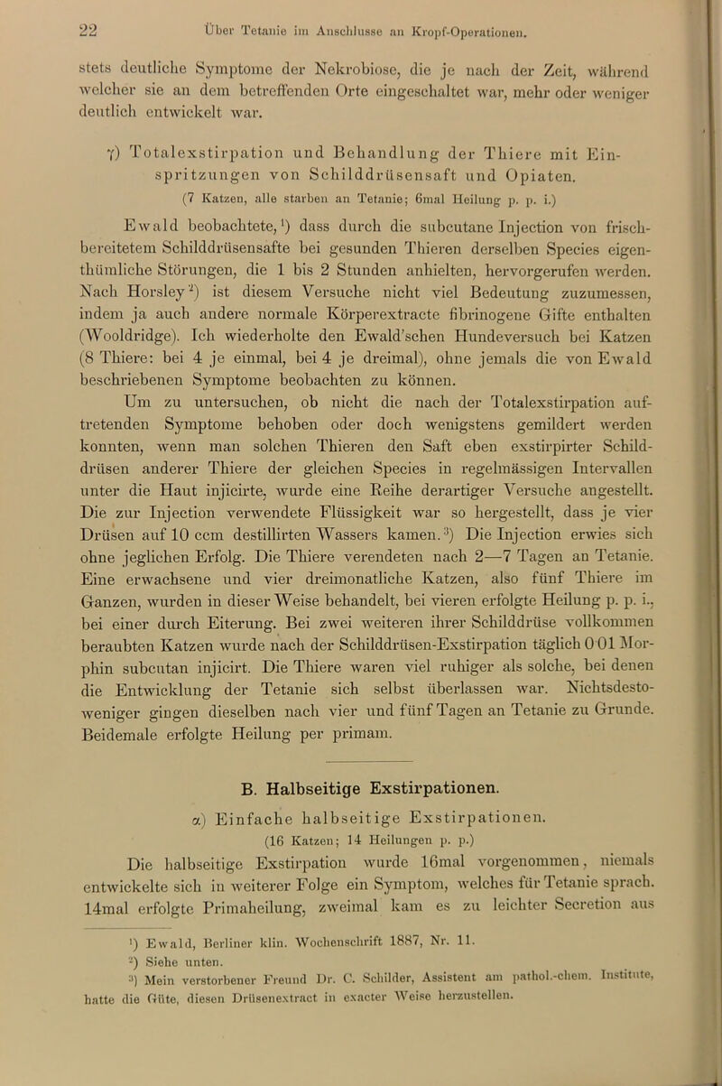 stets deutliche Symptome der Nekrobiose, die je nach der Zeit, während welcher sie an dem betreffenden Orte eingeschaltet war, mehr oder weniger deutlich entwickelt war. y) Totalexstirpation und Behandlung der Tkiere mit Ein- spritzungen von Schilddrüsensaft und Opiaten. (7 Katzen, alle starben an Tetanie; 6mal Heilung p. p. i.) Ewald beobachtete,1) dass durch die subcutane Injection von frisch- bereitetem Schilddrüsensafte bei gesunden Thieren derselben Species eigen- thümlicke Störungen, die 1 bis 2 Stunden anhielten, hervorgerufen werden. Nach Horsley'2) ist diesem Versuche nicht viel Bedeutung zuzumessen, indem ja auch andere normale Körperextracte fibrinogene Gifte enthalten (AVooldridge). Ich wiederholte den Ewald’schen Hundeversuch bei Katzen (8 Thiere: bei 4 je einmal, bei 4 je dreimal), ohne jemals die von Ewald beschriebenen Symptome beobachten zu können. Um zu untersuchen, ob nicht die nach der Totalexstirpation auf- tretenden Symptome behoben oder doch wenigstens gemildert werden konnten, wenn man solchen Thieren den Saft eben exstirpirter Schild- drüsen anderer Thiere der gleichen Species in regelmässigen Intervallen unter die Haut injicirte, wurde eine Reihe derartiger Versuche angestellt. Die zur Injection verwendete Flüssigkeit war so hergestellt, dass je vier Drüsen auf 10 ccm destillirten AVassers kamen.3) Die Injection erwies sich ohne jeglichen Erfolg. Die Thiere verendeten nach 2—7 Tagen an Tetanie. Eine erwachsene und vier dreimonatliche Katzen, also fünf Thiere im Ganzen, wurden in dieser AVeise behandelt, bei vieren erfolgte Heilung p. p. i., bei einer durch Eiterung. Bei zwei weiteren ihrer Schilddrüse vollkommen beraubten Katzen wurde nach der Schilddrüsen-Exstirpation täglich 0 01 Mor- phin subcutan injicirt. Die Thiere waren viel ruhiger als solche, bei denen die Entwicklung der Tetanie sich selbst überlassen war. Nichtsdesto- weniger gingen dieselben nach vier und fünf Tagen an Tetanie zu Grunde. Beidemale erfolgte Heilung per primam. B. Halbseitige Exstirpationen. a) Einfache halbseitige Exstirpationen. (16 Katzen; 14 Heilungen p. p.) Die halbseitige Exstirpation wurde 16mal vorgenommen, niemals entwickelte sich in weiterer Folge ein Symptom, welches für Tetanie sprach. 14mal erfolgte Primaheilung, zweimal kam es zu leichter Secretion aus ’) Ewald, Berliner klin. Wochenschrift 1887, Nr. 11. -) Siehe unten. 3) Mein verstorbener Freund Dr. C. Schilder, Assistent am pathol.-chem. Institute, hiitte die Güte, diesen Drüsenextract in exacter Weise herzustellen.
