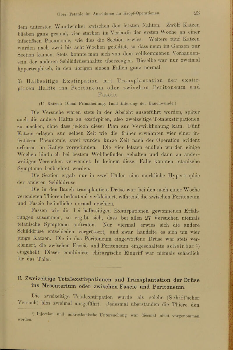 dem untersten Wundwinkel zwischen den letzten Nähten. Zwölf Katzen blieben ganz gesund, vier starben im Verlaufe der ersten Woche an einer iufectiösen Pneumonie, wie dies die Section erwies. Weitere fünf Katzen wurden nach zwei bis acht Wochen getödtet, so dass neun im Ganzen zux Section kamen. Stets konnte man sich von dem vollkommenen Vorhanden- sein der anderen Schilddrüsenhälfte überzeugen. Dieselbe Avar nur zAveimal hypertrophisch, in den übrigen sieben Fällen ganz normal. ß) Halbseitige Exstirpation mit Transplantation der exstir- pirten Hälfte ins Peritoneum oder zwischen Peritoneum und Fascie. (11 Katzen: lOmal Primaheilung, lmal Eiterung der Bauehwunde.) Die Versuche waren stets in der Absicht ausgeführt worden, später auch die audei-e Hälfte zu exstirpiren, also zweizeitige Totalexstirpationen zu machen, ohne dass jedoch dieser Plan zur Verwirklichung kam. Fünf Katzen erlagen zur selben Zeit xvie die früher erwähnten vier einer in- fectiösen Pneunomie, zwei wurden kurze Zeit nach der Operation evident erfroren im Käfige vorgefunden. Die vier letzten endlich xvurden einige Wochen hindurch bei bestem Wohlbefinden gehalten und dann zu ander- Aveitigen Vei'suchen verwendet. In keinem dieser Fälle konnten tetanische Symptome beobachtet Averden. Die Section ergab nur in zwei Fällen eine merkliche Hypertrophie der anderen Schilddrüse. Die in den Bauch ti-ansplantirte Drüse war bei den nach einer Woche verendeten Thiei’en bedeutend verkleinert, während die zAvischen Peritoneum und Fascie befindliche normal erschien. Fassen wir die bei halbseitigen Exstii’pationen geAvonnenen Erfah- rungen zusammen, so ergibt sich, dass bei allen 27 Vei’suchen niemals tetanische Symptome auftraten. Nur viei’mal erwies sich die andere Schilddrüse entschieden vergrössert, und zwar handelte es sich um vier junge Katzen. Die in das Pei’itoneum eingeworfene Drüse war stets ver- kleinert, die zwischen Fascie und Peritoneum eingeschaltete scheinbar eingeheilt. Dieser combinirte chirurgische Eingriff AArar niemals schädlich für das Thier. C. Zweizeitige Totalexstirpationen und Transplantation der Drüse ins Mesenterium oder zwischen Fascie und Peritoneum. Die ZAveizeitige Totalexstirpation Avurde als solche (Schiff’scher Versuch) blos zweimal ausgeführt. Jedesmal überstanden die Thiere den 'i Injecdon und mikroskopische Untersuchung war diesmal nicht vorgenommen worden.