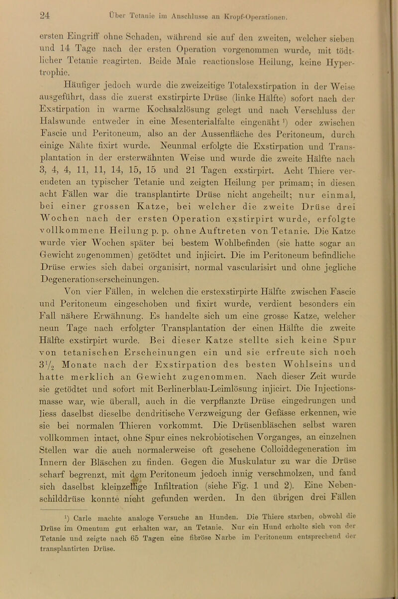 ersten Eingriff ohne Schaden, während sie auf den zweiten, welcher sieben und 14 Tage nach der ersten Operation vorgenommen wurde, mit tödt- licher Tetanie reagirten. Beide Male reactionslose Heilung, keine Hyper- trophie. > Häufiger jedoch wurde die zweizeitige Totalexstirpation in der Weise ausgeführt, dass die zuerst exstirpirte Drüse (linke Hälfte) sofort nach der Exstirpation in warme Kochsalzlösung gelegt und nach Verschluss der Halswunde entweder in eine Mesenterial falte eingenäht ') oder zwischen Fascie und Peritoneum, also an der Aussenfläche des Peritoneum, durch einige Nähte fixirt wurde. Neunmal erfolgte die Exstirpation und Trans- plantation in der ersterwähnten Weise und wurde die zweite Hälfte nach 3, 4, 4, 11, 11, 14, 15, 15 und 21 Tagen exstirpirt. Acht Thiere ver- endeten an typischer Tetanie und zeigten Heilung per primam; in diesen acht Fällen war die transplantirte Drüse nicht angeheilt; nur einmal, bei einer grossen Katze, bei welcher die zweite Drüse drei Wochen nach der ersten Operation exstirpirt wurde, erfolgte vollkommene Heilung p. p. ohne Auftreten von Tetanie. Die Katze wurde vier Wochen später bei bestem Wohlbefinden (sie hatte sogar an Gewicht zu genommen) getödtet und injicirt. Die im Peritoneum befindliche Drüse erwies sich dabei organisirt, normal vascularisirt und ohne jegliche Degenerationserscheinungen. Von vier Fällen, in welchen die erstexstirpirte Hälfte zwischen Fascie und Peritoneum eingeschoben und fixirt wurde, verdient besonders ein Fall nähere Erwähnung. Es handelte sich um eine grosse Katze, welcher neun Tage nach erfolgter Transplantation der einen Hälfte die zweite Hälfte exstirpirt wurde. Bei dieser Katze stellte sich keine Spur von tetaniseken Erscheinungen ein und sie erfreute sich noch 31/, Monate nach der Exstirpation des besten Wohlseins und hatte merklich an Gewicht zugenommen. Nach dieser Zeit wurde sie getödtet und sofort mit Berlinerblau-Leimlösung injicirt. Die Tnjections- masse war, Avie überall, auch in die verpflanzte Drüse eingedrungen und liess daselbst dieselbe dendritische Verzweigung der Gefässe erkennen, wie sie bei normalen Thieren vorkommt. Die Drüsenbläschen selbst waren vollkommen intact, ohne Spur eines nekrobiotiseken Vorganges, an einzelnen Stellen war die auch normalerweise oft gesehene Colloiddegeneration im Innern der Bläschen zu finden. Gegen die Muskulatur zu war die Drüse scharf begrenzt, mit dem Peritoneum jedoch innig verschmolzen, und fand sich daselbst kleinzellige Infiltration (siehe Fig. 1 und 2). Eine Neben- schilddrüse konnte nicht gefunden werden. In den übrigen drei Fällen ■) Carle machte analoge Versuche an Hunden. Die Thiere starben, obwohl die Drüse im Omentum gut erhalten war, an Tetanie. Nur ein Hund erholte sich von der Tetanie und neigte nach 65 Tagen eine fibröse Narbe im Peritoneum entsprechend der transplantirten Drüse.