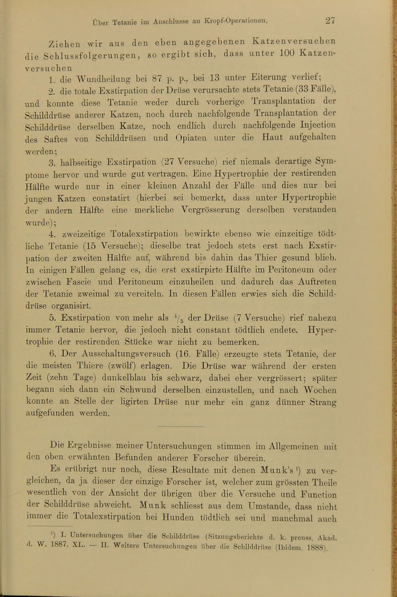 Ziehen wir aus den eben angegebenen Katzen versuchen die Schlussfolgerungen, so ergibt sich, dass unter 100 Katzen- versuchen 1. die Wundheilung bei 87 p. p., bei 13 unter Eiterung verlief; 2. die totale Exstirpation der Drüse verursachte stets Tetanie (33 Fälle), und konnte diese Tetanie weder durch vorherige Transplantation der Schilddrüse anderer Katzen, noch durch nachfolgende Transplantation der Schilddrüse derselben Katze, noch endlich durch nachfolgende Injection des Saftes von Schilddrüsen und Opiaten unter die Haut aufgehalten werden; 3. halbseitige Exstirpation (27 Versuche) rief niemals derartige Sym- ptome hervor und wurde gut vertragen. Eine Hypertrophie der restirenden Hälfte wurde nur in einer kleinen Anzahl der Fälle und dies nur bei jungen Katzen constatirt (hierbei sei bemerkt, dass unter Hypertrophie der andern Hälfte eine merkliche Vergrösserung derselben verstanden wurde); 4. zweizeitige Totalexstirpation bewirkte ebenso wie einzeitige tödt- liche Tetanie (15 Versuche); dieselbe trat jedoch stets erst nach Exstir- pation der zweiten Hälfte auf, während bis dahin das Thier gesund blieb. In einigen Fällen gelang es, die erst exstirpirte Hälfte im Peritoneum oder zwischen Fascie und Peritoneum einzuheilen und dadurch das Auftreten der Tetanie zweimal zu vereiteln. In diesen Fällen erwies sich die Schild- drüse organisirt. 5. Exstirpation von mehr als 4/5 der Drüse (7 Versuche) rief nahezu immer Tetanie hervor, die jedoch nicht constant tödtlich endete. Hyper- trophie der restirenden Stücke war nicht zu bemerken. 6. Der Ausschaltungsversuch (16. Fälle) erzeugte stets Tetanie, der die meisten Thiere (zwölf) erlagen. Die Drüse war während der ersten Zeit (zehn Tage) dunkelblau bis schwarz, dabei eher vergrössert; später begann sich dann ein Schwund derselben einzustellen, und nach Wochen konnte an Stelle der ligirten Drüse nur mehr ein ganz dünner Strang aufgefunden werden. Die Ergebnisse meiner Untersuchungen stimmen im Allgemeinen mit den oben erwähnten Befunden anderer Forscher überein. Es erübrigt nur noch, diese Resultate mit denen Munk’s ') zu ver- gleichen, da ja dieser der einzige Forscher ist, welcher zum grössten Theile wesentlich von der Ansicht der übrigen über die Versuche und Function der Schilddrüse abweicht. Munk schliesst aus dem Umstande, dass nicht immer die Totalexstirpation bei Hunden tödtlich sei und manchmal auch ') I. Untersuchungen über die Schilddrüse (Sitzungsberichte d. k. preuss. Akad. d. W. 1887. XL. — II. Weitere Untersuchungen über die Schilddrüse (Ibidem. 1888).