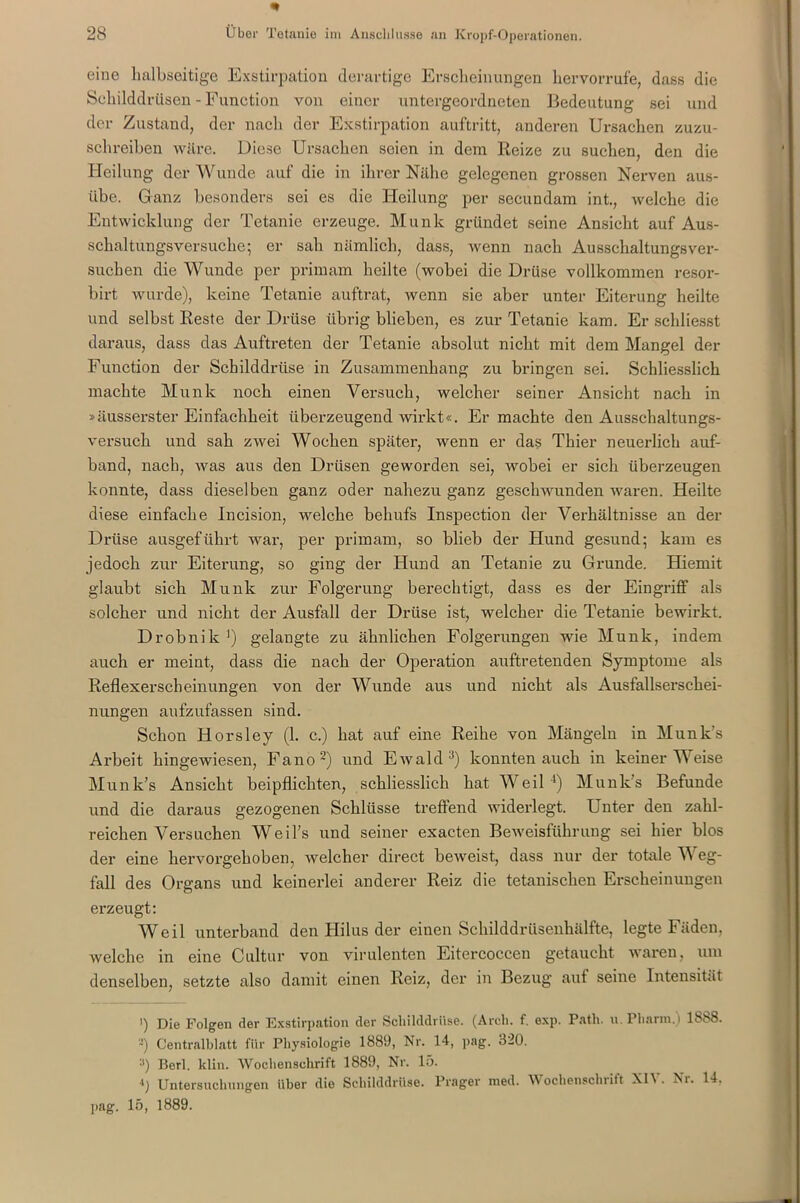 eine halbseitige Exstirpation derartige Erscheinungen hervorrufe, dass die Schilddrüsen - Function von einer untergeordneten Bedeutung sei und der Zustand, der nach der Exstirpation auftritt, anderen Ursachen zuzu- schreiben wäre. Diese Ursachen seien in dem Reize zu suchen, den die Heilung der Wunde auf die in ihrer Nähe gelegenen grossen Nerven aus- übe. Ganz besonders sei es die Heilung per secundam int., tvelche die Entwicklung der Tetanie erzeuge. Munk gründet seine Ansicht auf Aus- schaltungsversuche; er sah nämlich, dass, wenn nach Ausschaltungsver- suchen die Wunde per primarn heilte (wobei die Drüse vollkommen resor- birt wurde), keine Tetanie auftrat, wenn sie aber unter Eiterung heilte und selbst Reste der Drüse übrig blieben, es zur Tetanie kam. Er scldiesst daraus, dass das Auftreten der Tetanie absolut nicht mit dem Mangel der Function der Schilddrüse in Zusammenhang zu bringen sei. Schliesslich machte Munk noch einen Versuch, welcher seiner Ansicht nach in »äusserster Einfachheit überzeugend wirkt«. Er machte den Ausschaltungs- versuch und sah zwei Wochen später, wenn er das Thier neuerlich auf- band, nach, was aus den Drüsen geworden sei, wobei er sich überzeugen konnte, dass dieselben ganz oder nahezu ganz geschwunden waren. Heilte diese einfache Incision, welche behufs Inspection der Verhältnisse an der Drüse ausgeführt war, per primarn, so blieb der Hund gesund; kam es jedoch zur Eiterung, so ging der Hund an Tetanie zu Grunde. Hiemit glaubt sich Munk zur Folgerung berechtigt, dass es der Eingriff als solcher und nicht der Ausfall der Drüse ist, welcher die Tetanie bewirkt. Drobnik ’) gelangte zu ähnlichen Folgerungen wie Munk, indem auch er meint, dass die nach der Operation auftretenden Symptome als Reflexerscheinungen von der Wunde aus und nicht als Ausfallserschei- nungen aufzufassen sind. Schon Horsley (1. c.) hat auf eine Reihe von Mängeln in Munk’s Arbeit hingewiesen, Fano2) und Ewald3) konnten auch in keiner Weise Munk’s Ansicht beipflichten, schliesslich hat Weil4) Munk’s Befunde und die daraus gezogenen Schlüsse treffend widerlegt. Unter den zahl- reichen Versuchen Weil’s und seiner exacten Beweisführung sei hier blos der eine hervorgehoben, welcher direct beweist, dass nur der totale Weg- fall des Organs und keinerlei anderer Reiz die tetanischen Erscheinungen erzeugt: Weil unterband den Hilus der einen Schilddrüsenhälfte, legte Fäden, welche in eine Cultur von virulenten Eitercoccen getaucht waren, um denselben, setzte also damit einen Reiz, der in Bezug aut seine Intensität ') Die Folgen der Exstirpation der Schilddrüse. (Arch. f. exp. P.ith. u. Pharm.) 1888. -) Centralblatt für Physiologie 1889, Nr. 14, pag. 320. y) Berl. klin. Wochenschrift 1889, Nr. 15. ') Untersuchungen über die Schilddrüse. Prager med. Wochenschrift XIV. Nr. 14. pag. 15, 1889.