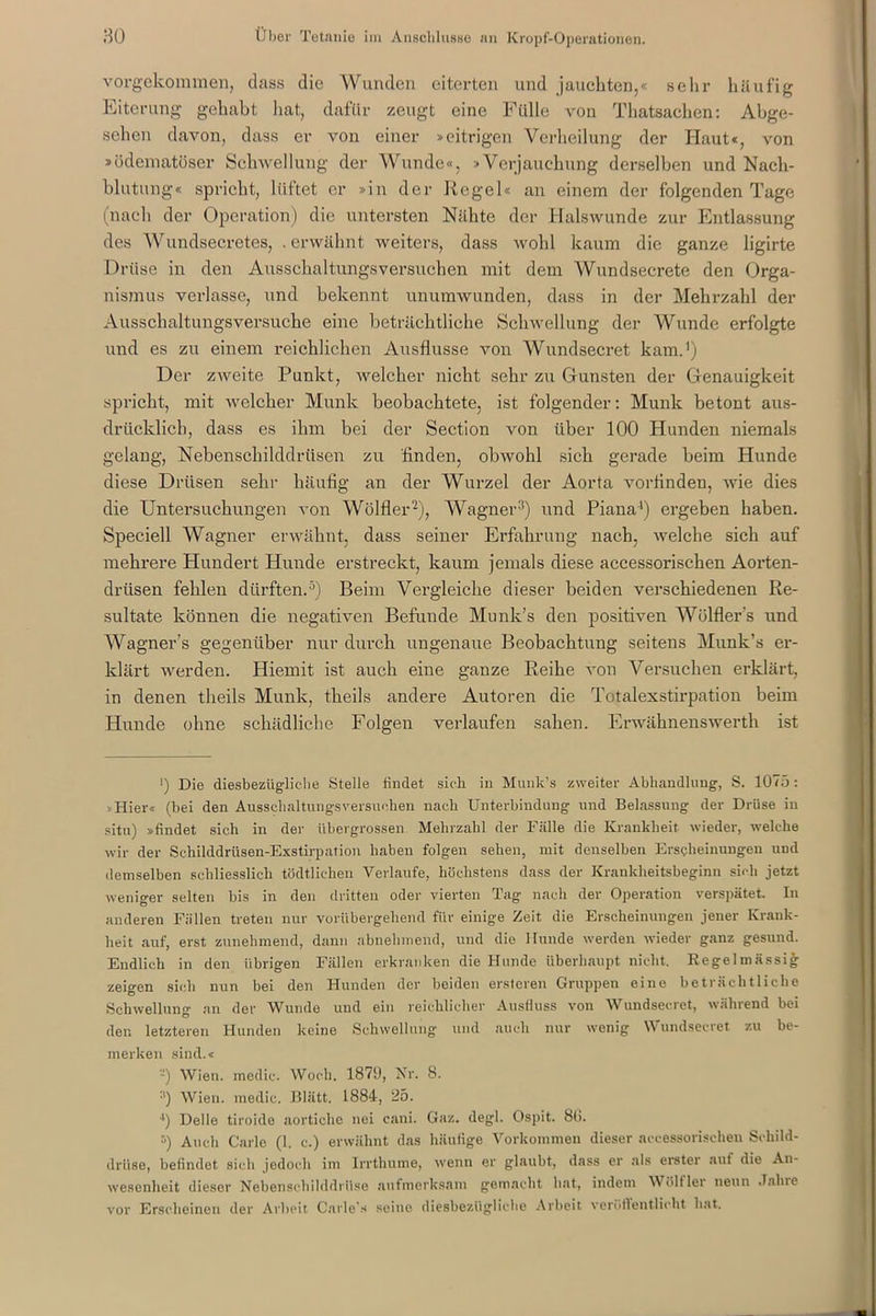 vorgekommen, dass die Wunden eiterten und jauchten,« sehr häufig Eiterung gehabt hat, dafür zeugt eine Fülle von Thatsachen: Abge- sehen davon, dass er von einer »eitrigen Verheilung der Haut«, von »ödematüser Schwellung der Wunde«, »Verjauchung derselben und Nach- blutung« spricht, lüftet er »in der Kegel« an einem der folgenden Tage (nach der Operation) die untersten Nähte der Halswunde zur Entlassung des Wundsecretes, . erwähnt weiters, dass wohl kaum die ganze ligirte Drüse in den Ausschaltungsversuchen mit dem Wundsecrete den Orga- nismus verlasse, und bekennt unumwunden, dass in der Mehrzahl der Ausschaltungsversuche eine beträchtliche Schwellung der Wunde erfolgte und es zu einem reichlichen Ausflusse von Wundsecret kam.1) Der zweite Punkt, welcher nicht sehr zu Gunsten der Genauigkeit spricht, mit welcher Munk beobachtete, ist folgender: Munk betont aus- drücklich, dass es ihm bei der Section von über 100 Hunden niemals gelang, Nebenschilddrüsen zu finden, obwohl sich gerade beim Hunde diese Drüsen sehr häufig an der Wurzel der Aorta vorfinden, wie dies die Untersuchungen von Wölfler2), Wagner3) und Piana1) ergeben haben. Speciell Wagner erwähnt, dass seiner Erfahrung nach, welche sich auf mehrere Hundert Huude erstreckt, kaum jemals diese accessorischen Aorten- drüsen fehlen dürften.5) Beim Vergleiche dieser beiden verschiedenen Re- sultate können die negativen Befunde Munk's den positiven Wölfler's und Wagner’s gegenüber nur durch ungenaue Beobachtung seitens Munk’s er- klärt werden. Hiemit ist auch eine ganze Reihe von Versuchen erklärt, in denen theils Munk, theils andere Autoren die Totalexstirpation beim Hunde ohne schädliche Folgen verlaufen sahen. Erwähnenswerth ist >) Die diesbezügliche Stelle findet sich in Munk’s zweiter Abhandlung, S. 1075 : Hier« (bei den Ausschaltungsversuchen nach Unterbindung und Belassung der Drüse in situ) »findet sich in der übergrossen Mehrzahl der Fälle die Krankheit wieder, welche wir der Schilddrüsen-Exstirpation haben folgen sehen, mit denselben Erscheinungen und demselben schliesslich tödtliehen Verlaufe, höchstens dass der Krankheitsbeginn sich jetzt weniger selten bis in den dritten oder vierten Tag nach der Operation verspätet. In anderen Fällen treten nur vorübergehend für einige Zeit die Erscheinungen jener Krank- heit auf, erst zunehmend, dann abnehmend, und die Hunde werden wieder ganz gesund. Endlich in den übrigen Fällen erkranken die Hunde überhaupt nicht. Regelmässig zeigen sich nun bei den Hunden der beiden ersteren Gruppen eine beträchtliche Schwellung an der Wunde und ein reichlicher Ausfluss von Wundsecret, während bei den letzteren Hunden keine Schwellung und auch nur wenig Wundsecret zu be- merken sind.« -) Wien, medic. Woch. 1879, Nr. 8. :i) Wien, medic. Blätt. 1884, 25. ') Delle tiroide aortiche nei cani. Gaz. degl. Ospit. 8(>. ’-) Auch Carle (1. c.) erwähnt das häufige Vorkommen dieser accessorischen Schild- drüse, befindet, sich jedoch im Irrthume, wenn er glaubt, dass er als erster auf die An- wesenheit dieser Nebenschilddrüse aufmerksam gemacht hat, indem \V ölt ler neun Jahre vor Erscheinen der Arbeit Carle.« seine diesbezügliche Arbeit veröftentlicht hat.