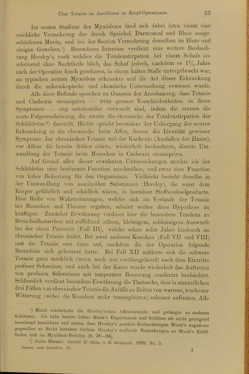 Im ersten Stadium des Myxödems fand siel dabei intra vitam eine reichliche Vermehrung des durch Speichel, Darmcanal und Blase ausge- schiedenen Mucin, und hei der Section Vermehrung desselben im Blute und einigen Geweben.1) Besonderes Interesse verdient eine weitere Beobach- tung Horsley’s, nach welcher die Totalexstirpation bei einem Schafe an- scheinend ohne Nachtheile blieb, das Schaf jedoch, nachdem es l2/3 Jahre nach der Operation frisch geschoren, in einem kalten Stalle untergebracht war, an typischen acuten Myxödem erkrankte und die Art dieser Erkrankung durch die mikroskopische und chemische Untersuchung erwiesen wurde. Alle diese Befunde sprechen zu Gunsten der Anschauung, dass Tetanie und Cachexia strumipriva — trotz grosser Verschiedenheiten in ihren Symptomen — eng miteinander verwandt sind, indem die erstere die acute Folgeerscheinung, die zweite die chronische der Totalexstirpation der Schilddrüse 2) darstellt. Hiefür spricht besonders der Uebergang der acuten Erkrankung in die chronische beim Affen, ferner die Identität gewisser Symptome der chronischen Tetanie mit der Kachexie (Ausfallen der Haare), vor Allem die bereits früher citirte, wiederholt beobachtete, directe Um- wandlung der Tetanie beim Menschen in Cachexia strumipriva. Auf Grund aller dieser erwähnten Untersuchungen möchte ich der Schilddrüse eine bestimmte Function zuschreiben, und zwar eine Function von hoher Bedeutung für den Organismus. Vielleicht besteht dieselbe in der Umwandlung von mucinoiden Substanzen (Horsley), die sonst dem Körper gefährlich und schädlich wären, in harmlose Stoffwechselproducte. Eine Reihe von Wahrnehmungen, welche sich im Verlaufe der Tetanie bei Menschen und Thieren ergaben, scheint weiter diese Hypothese zu kräftigen. Zunächst Erwähnung verdient hier die besondere Tendenz zu Bronchialkatarrhen mit auffallend zähem, klebrigem, schleimigem Auswurfe bei der einen Patientin (Fall III), welche schon zehn Jahre hindurch an chronischer Tetanie leidet. Bei zwei anderen Kranken (Fall VII und VIII) trat die Tetanie erst dann auf, nachdem die der Operation folgende Bronchitis sich gebessert hatte. Bei Fall XII milderte sich die schwere letanie ganz merklich (wenn auch nur vorübergehend) nach dem Eintritte profuser Schweisse, und auch bei der Katze wurde wiederholt das Auftreten von profusen Schweissen mit temporärer Besserung combinirt beobachtet. Schliesslich verdient besondere Erwähnung die Thatsaehe, dass in sämmtlichen drei F ällen von chronischer Tetanie die Anfälle zu Zeiten von warmer, trockener Witterung (wobei die Kranken mehr transspirirten) seltener auftraten. Alle ') Munk wiederholte die Horslpy’schen Affen versuche und gelangte zu anderen Schlüssen. Ich habe bereits früher Munk’s Experimente und Schlüsse als nicht genügend beweisend bezeichnet und meine, dass Horsley’s positive Beobachtungen Munk’s negativen gegenüber zu Recht bestehen bleiben. Horsley’s treffende Bemerkungen zu Munk’s Kritik finden sich im Myxödem-Berichte (S. 78—84). s) Siehe Herzen: Annali di chim. o di farmacol. 1888. Nr. 5. Samml. med. Schriften. IV.