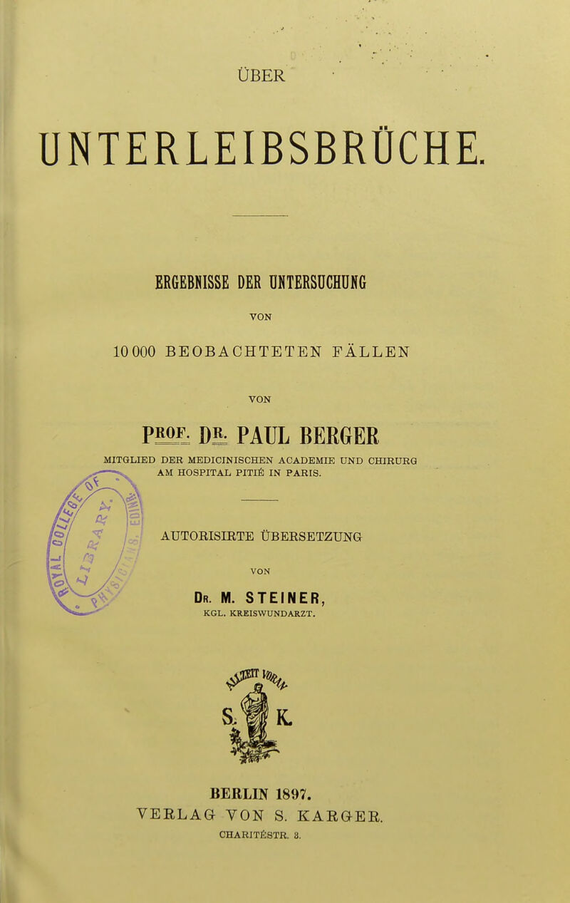 ÜBER UNTERLEIBSBRÜCHE. ERGEBNISSE DER UNTERSUCHUNG VON 1OO0O BEOBACHTETEN FÄLLEN VON PS2£ Di PAUL BERGER MITGLIED DER MEDICINISCHEN ACADEMIE UND CHIRURG AM HOSPITAL PITIE IN PARIS. AUTOKISIETE ÜBERSETZUNG VON Dr. M. STEINER, KGL. KREISWUNDARZT. S.t§ K. BERLIN 1897. VEELAG YON S. KARGEB.