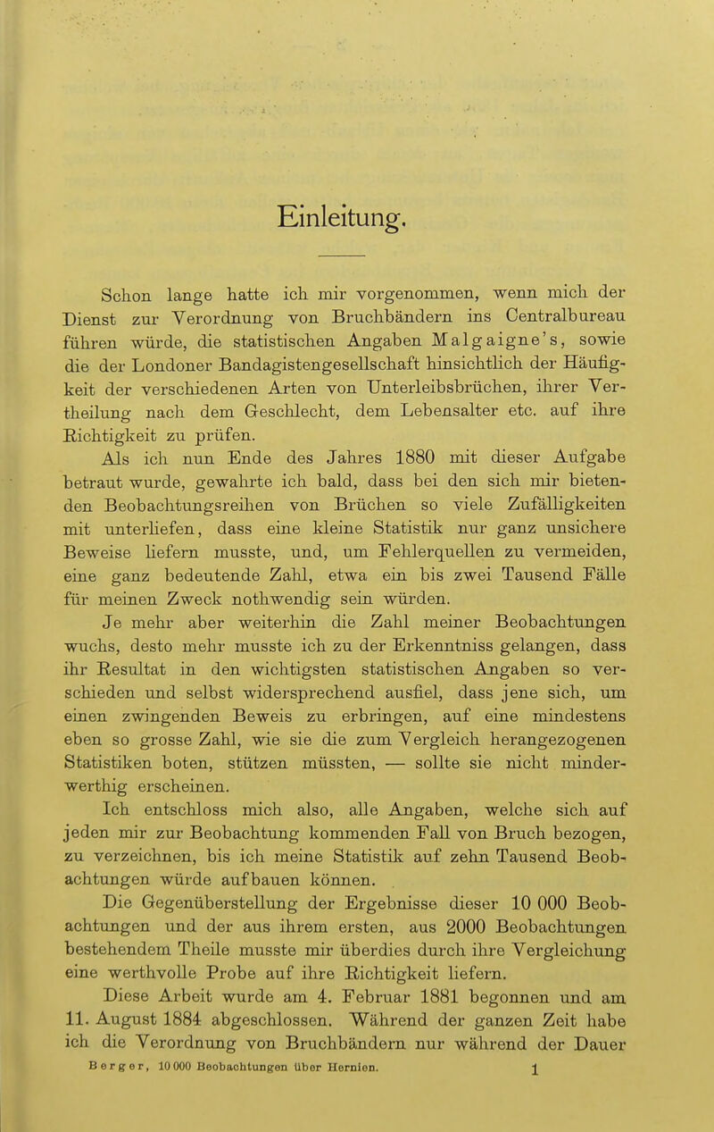 Einleitung. Schon lange hatte ich mir vorgenommen, wenn mich der Dienst zur Verordnung von Bruchbändern ins Centraibureau führen würde, die statistischen Angaben Malgaigne's, sowie die der Londoner Bandagistengesellschaft hinsichtlich der Häufig- keit der verschiedenen Arten von Unterleibsbrüchen, ihrer Ver- theilung nach dem Geschlecht, dem Lebensalter etc. auf ihre Richtigkeit zu prüfen. Als ich nun Ende des Jahres 1880 mit dieser Aufgabe betraut wurde, gewahrte ich bald, dass bei den sich mir bieten- den Beobachtungsreihen von Brüchen so viele Zufälligkeiten mit unterliefen, dass eine kleine Statistik nur ganz unsichere Beweise Hefern musste, und, um Fehlerquellen zu vermeiden, eine ganz bedeutende Zahl, etwa ein bis zwei Tausend Fälle für meinen Zweck nothwendig sein würden. Je mehr aber weiterhin die Zahl meiner Beobachtungen wuchs, desto mehr musste ich zu der Erkenntniss gelangen, dass ihr Resultat in den wichtigsten statistischen Angaben so ver- schieden und selbst widersprechend ausfiel, dass jene sich, um einen zwingenden Beweis zu erbringen, auf eine mindestens eben so grosse Zahl, wie sie die zum Vergleich herangezogenen Statistiken boten, stützen müssten, — sollte sie nicht minder- werthig erscheinen. Ich entschloss mich also, alle Angaben, welche sich auf jeden mir zur Beobachtung kommenden Fall von Bruch bezogen, zu verzeichnen, bis ich meine Statistik auf zehn Tausend Beob- achtungen würde aufbauen können. Die Gegenüberstellung der Ergebnisse dieser 10 000 Beob- achtungen und der aus ihrem ersten, aus 2000 Beobachtungen bestehendem Theile musste mir überdies durch ihre Vergleichung eine werthvolle Probe auf ihre Richtigkeit liefern. Diese Arbeit wurde am 4. Februar 1881 begonnen und am 11. August 1884 abgeschlossen. Während der ganzen Zeit habe ich die Verordnung von Bruchbändern nur während der Dauer