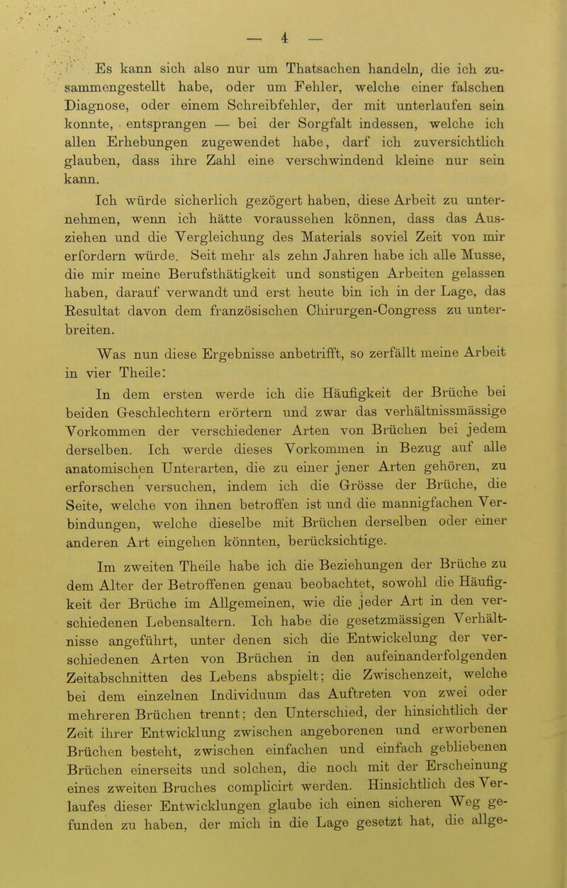 Es kann sich also nur um Thatsachen handeln, die ich zu- sammengestellt habe, oder um Fehler, welche einer falschen Diagnose, oder einem Schreibfehler, der mit unterlaufen sein konnte, entsprangen — bei der Sorgfalt indessen, welche ich allen Erhebungen zugewendet habe, darf ich zuversichtlich glauben, dass ihre Zahl eine verschwindend kleine nur sein kann. Ich würde sicherlich gezögert haben, diese Arbeit zu unter- nehmen, wenn ich hätte voraussehen können, dass das Aus- ziehen und die Yergleichung des Materials soviel Zeit von mir erfordern würde. Seit mehr als zehn Jahren habe ich alle Müsse, die mir meine Berufsthätigkeit und sonstigen Arbeiten gelassen haben, darauf verwandt und erst heute bin ich in der Lage, das Resultat davon dem französischen Chirurgen-Congress zu unter- breiten. Was nun diese Ergebnisse anbetrifft, so zerfällt meine Arbeit in vier Theile: In dem ersten werde ich die Häufigkeit der Brüche bei beiden Geschlechtern erörtern und zwar das verhältnissmässige Vorkommen der verschiedener Arten von Brüchen bei jedem derselben. Ich werde dieses Vorkommen in Bezug auf alle anatomischen Unterarten, die zu einer jener Arten gehören, zu erforschen versuchen, indem ich die Grösse der Brüche, die Seite, welche von ihnen betroffen ist und die mannigfachen Ver- bindungen, welche dieselbe mit Brüchen derselben oder einer anderen Art eingehen könnten, berücksichtige. Im zweiten Theile habe ich die Beziehungen der Brüche zu dem Alter der Betroffenen genau beobachtet, sowohl die Häufig- keit der Brüche im Allgemeinen, wie die jeder Art in den ver- schiedenen Lebensaltern. Ich habe die gesetzmässigen Verhält- nisse angeführt, unter denen sich die Entwickelung der ver- schiedenen Arten von Brüchen in den aufeinanderfolgenden Zeitabschnitten des Lebens abspielt; die Zwischenzeit, welche bei dem einzelnen Individuum das Auftreten von zwei oder mehreren Brüchen trennt; den Unterschied, der hinsichtlich der Zeit ihrer Entwicklung zwischen angeborenen und erworbenen Brüchen besteht, zwischen einfachen und einfach gebliebenen Brüchen einerseits und solchen, die noch mit der Erscheinung eines zweiten Bruches complicirt werden. Hinsichtlich des Ver- laufes dieser Entwicklungen glaube ich einen sicheren Weg ge- funden zu haben, der mich in die Lage gesetzt hat, die allge-