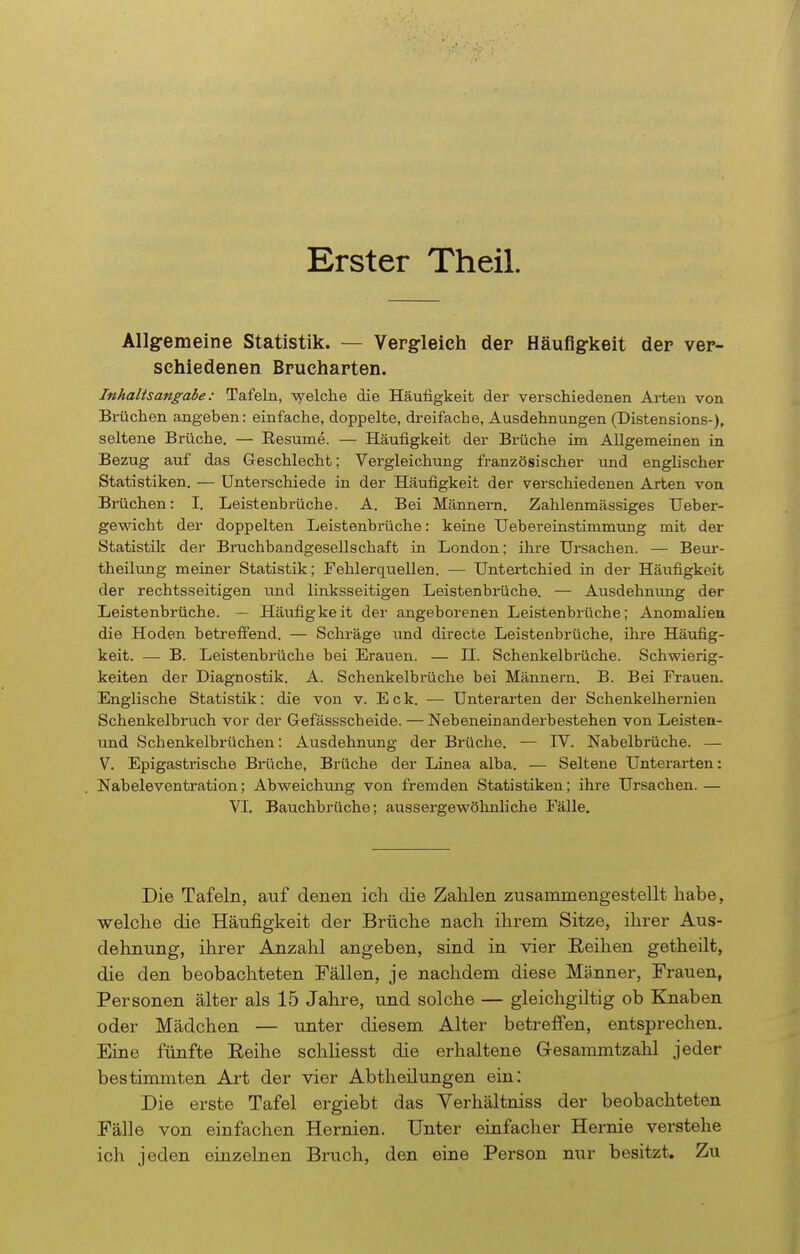 Erster Theil. Allgemeine Statistik. — Vergleich der Häufigkeit der ver- schiedenen Brucharten. Inhaltsangabe: Tafeln, welche die Häufigkeit der verschiedenen Arten von Brüchen angeben: einfache, doppelte, dreifache, Ausdehnungen (Distensions-), seltene Brüche. — Resume. — Häufigkeit der Brüche im Allgemeinen in Bezug auf das Geschlecht; Vergleichung französischer und englischer Statistiken. — Unterschiede in der Häufigkeit der verschiedenen Arten von Brächen: I. Leistenbrüche. A. Bei Männern. Zahlenmässiges Ueber- gewicht der doppelten Leistenbrüche: keine Uebereinstimmung mit der Statistik der Bruchbandgesellschaft in London; ihre Ursachen. — Beur- theilung meiner Statistik; Fehlerquellen. — Untertchied in der Häufigkeit der rechtsseitigen und linksseitigen Leistenbrüche. — Ausdehnung der Leistenbrüche. — Häufigkeit der angeborenen Leistenbrüche; Anomalien die Hoden betreffend. — Schräge und directe Leistenbrüche, ihre Häufig- keit. —- B. Leistenbrüche bei Erauen. — H. Schenkelbrüche. Schwierig- keiten der Diagnostik. A. Schenkelbrüche bei Männern. B. Bei Frauen. Englische Statistik: die von v. Eck. — Unterarten der Schenkelhernien Schenkelbrach vor der Gefässscheide. — Nebeneinanderbestehen von Leisten- und Schenkelbrüchen: Ausdehnung der Brüche. — IV. Nabelbrüche. — V Epigastrische Bräche, Brüche der Linea alba. — Seltene Unterarten: Nabeleventration; Abweichung von fremden Statistiken; ihre Ursachen. — VI. Bauchbrüche; aussergewöhnliche Fälle. Die Tafeln, auf denen ich die Zahlen zusammengestellt habe, welche die Häufigkeit der Brüche nach ihrem Sitze, ihrer Aus- dehnung, ihrer Anzahl angeben, sind in vier Reihen getheilt, die den beobachteten Fällen, je nachdem diese Männer, Frauen, Personen älter als 15 Jahre, und solche — gleichgiltig ob Knaben oder Mädchen — unter diesem Alter betreffen, entsprechen. Eine fünfte Eeihe schliesst die erhaltene G-esammtzahl jeder bestimmten Art der vier Abtheilungen ein: Die erste Tafel ergiebt das Verhältniss der beobachteten Fälle von einfachen Hernien. Unter einfacher Hernie verstehe ich jeden einzelnen Bruch, den eine Person nur besitzt. Zu