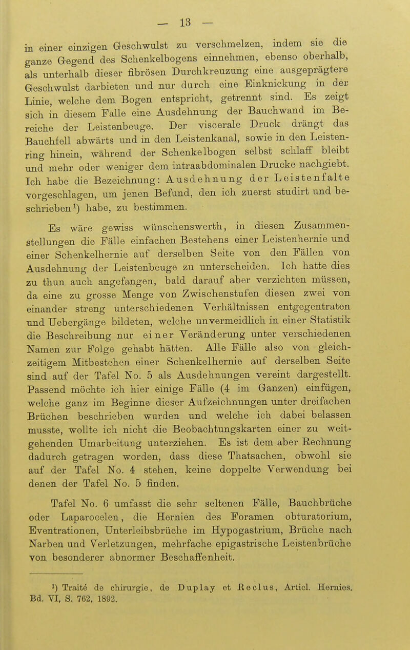 in einer einzigen Geschwulst zu verschmelzen, indem sie die ganze Gegend des Schenkelbogens einnehmen, ebenso oberhalb, als unterhalb dieser fibrösen Durchkreuzung eine ausgeprägtere Geschwulst darbieten und nur durch eine Einknickung in der Linie, welche dem Bogen entspricht, getrennt sind. Es zeigt sich in diesem Falle eine Ausdehnung der Bauchwand im Be- reiche der Leistenbeuge. Der viscerale Druck drängt das Bauchfell abwärts und in den Leistenkanal, sowie in den Leisten- ring hinein, während der Schenkelbogen selbst schlaff bleibt und mehr oder weniger dem intraabdominalen Drucke nachgiebt. Ich habe die Bezeichnung: Ausdehnung der Loistenfalte vorgeschlagen, um jenen Befund, den ich zuerst studirt und be- schrieben1) habe, zu bestimmen. Es wäre gewiss wünschenswerth, in diesen Zusammen- stellungen die Fälle einfachen Bestehens einer Leistenhernie und einer Schenkelhernie auf derselben Seite von den Fällen von Ausdehnung der Leistenbeuge zu unterscheiden. Ich hatte dies zu thun auch angefangen, bald darauf aber verzichten müssen, da eine zu grosse Menge von Zwischenstufen diesen zwei von einander streng unterschiedenen Verhältnissen entgegentraten und Uebergänge bildeten, welche unvermeidlich in einer Statistik die Beschreibung nur einer Veränderung unter verschiedenen Namen zur Folge gehabt hätten. Alle Fälle also von gleich- zeitigem Mitbestehen einer Schenkelhernie auf derselben Seite sind auf der Tafel No. 5 als Ausdehnungen vereint dargestellt. Passend möchte ich hier einige Fälle (4 im Ganzen) einfügen, welche ganz im Beginne dieser Aufzeichnungen unter dreifachen Brüchen beschrieben wurden und welche ich dabei belassen musste, wollte ich nicht die Beobachtungskarten einer zu weit- gehenden Umarbeitung unterziehen. Es ist dem aber Rechnung dadurch getragen worden, dass diese Thatsachen, obwohl sie auf der Tafel No. 4 stehen, keine doppelte Verwendung bei denen der Tafel No. 5 finden. Tafel No. 6 umfasst die sehr seltenen Fälle, Bauchbrüche oder Laparocelen, die Hernien des Foramen obturatorium, Eventrationen, Unterleibsbrüche im Hypogastrium, Brüche nach Narben und Verletzungen, mehrfache epigastrische Leistenbrüche von besonderer abnormer Beschaffenheit. *) Traite de Chirurgie, de Duplay et Eeclus, Articl. Hermes. Bd. VI, S. 762, 1892.