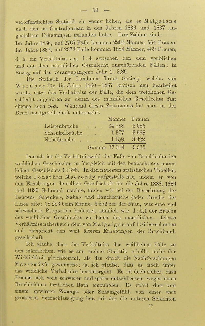 veröffentlichten Statistik ein wenig höher, als es Malgaigne nach den im Centraibureau in den Jahren 1836 und 1837 an- gestellten Erhebungen gefunden hatte. Ihre Zahlen sind: Im Jahre 1836, auf 2767 Fälle kommen 2203 Männer, 564 Frauen. Im Jahre 1837, auf 2373 Fälle kommen 1884 Männer, 489 Frauen, d. h. ein Verhältniss von 1 : 4 zwischen den dem weiblichen und den dem männlichen Geschlecht angehörenden Fällen; in Bezug auf das vorangegangene Jahr 1 : 3,89. Die Statistik der Londoner Truss Society, welche von W e r n h e r für die Jahre 1860—1867 kritisch neu bearbeitet wurde, setzt das Verhältniss der Fälle, die dem weiblichen Ge- schlecht angehören zu denen des männlichen Geschlechts fast ebenso hoch fest. Während dieses Zeitraumes hat man in der Bruchbandgesellschaft untersucht: Männer Frauen Leistenbrüche . . . 34 788 3 085 Schenkelbrüche ... 1 377 3968 Nabelbrüche .... 1 158 3 322 Summa 37 319 9 375 Danach ist die Verhältnisszahl der Fälle von Bruchleidenden weiblichen Geschlechts im Vergleich mit den beobachteten männ- lichen Geschlechts 1 : 398. In den neiiesten statistischen Tabellen, welche Jonathan Macready aufgestellt hat, indem er von den Erhebungen derselben Gesellschaft für die Jahre 1888, 1889 und 1890 Gebrauch machte, finden wir bei der Berechnung der Leisten-, Schenkel-, Nabel- und Bauchbrüche (oder Brüche der Linea alba) 18 223 beim Manne, 3 572 bei der Frau, was eine viel schwächere Proportion bedeutet, nämlich wie 1 : 5,1 der Brüche des weiblichen Geschlechts zu denen des männlichen. Dieses Verhältniss nähert sich dem von Malgaigne auf 1: 6 berechneten und entspricht den weit älteren Erhebungen der Bruchband- gesellschaft. Ich glaube, dass das Verhältniss der weiblichen Fälle zu den männlichen, wie es aus meiner Statistik erhellt, mehr der Wirklichkeit gleichkommt, als das durch die Nachforschungen Macready's gewonnene; ja, ich glaube, dass es noch \mter das wirkliche Verhältniss heruntergeht. Es ist doch sicher, dass Fi 'auen sich weit schwerer und später entschliessen, wegen eines Bruchleidens ärztlichen Rath einzuholen. Es rührt dies von einem gewissen Zwangs- oder Schamgefühl, von einer weit grösseren Vernachlässigung her, mit der die unteren Schichten 2*