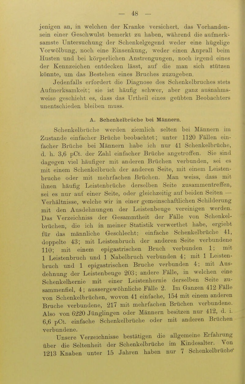 jenigen an, in welchen der Kranke versichert, das Vorhanden- sein einer Geschwulst bemerkt zu haben, während die aufmerk- samste Untersuchung der Schenkelgegend weder eine hügelige Vorwölbung, noch eine Einsenkung, weder einen Anprall beim Husten und bei körperlichen Anstrenguugen, noch irgend eines der Kennzeichen entdecken lässt, auf die man sich stützen könnte, um das Bestehen eines Bruches zuzugeben. Jedenfalls erfordert die Diagnose des Schenkelbruches stets Aufmerksamkeit; sie ist häufig schwer, aber ganz ausnahms- weise geschieht es, dass das Urtheil eines geübten Beobachters unentschieden bleiben muss. A. Schenkelbrüche bei Männern. Schenkelbrüche werden ziemlich selten bei Männern im Zustande einfacher Brüche beobachtet; unter 1120 Fällen ein- facher Brüche bei Männern habe ich nur 41 Schenkelbrüche, d. h. 3,6 pCt. der Zahl einfacher Brüche angetroffen. Sie sind dagegen viel häufiger mit anderen Brüchen verbunden, sei es mit einem Schenkelbruch der anderen Seite, mit einem Leisten- bruche oder mit mehrfachen Brüchen. Man weiss, dass mit ihnen häufig Leistenbrüche derselben Seite zusammentreffen, sei es nur auf einer Seite, oder gleichzeitig auf beiden Seiten — Verhältnisse, welche wir in einer gemeinschaftlichen Schilderung mit den Ausdehnungen der Leistenbeuge vereinigen werden. Das Verzeichniss der Gesammtheit der Fälle von Schenkel- brüchen, die ich in meiner Statistik verwerthet habe, ergiebt für das männliche Geschlecht: einfache Schenkelbrüche 41, doppelte 43; mit Leistenbruch der anderen Seite verbundene 110; mit einem epigastrischen Bruch verbunden 1; mit 1 Leistenbruch und 1 Nabelbruch verbunden 4; mit 1 Leisten- bruch und 1 epigastrischen Bruche verbunden 4; mit Aus- dehnung der Leistenbeuge 203; andere Fälle, in welchen eine Schenkelhernie mit einer Leistenhernie derselben Seite zu- sammenfiel, 4; aussergewöhnliche FäUe 2. Im Ganzen 412 Fälle von Schenkelbrüchen, wovon 41 einfache, 154 mit einem anderen Bruche verbundene, 217 mit mehrfachen Brüchen verbundene. Also von 6220 Jünglingen oder Männern besitzen nur 412, d. i. 6,6 pCt. einfache Schenkelbrüche oder mit anderen Brüchen verbundene. Unsere Verzeichnisse bestätigen die allgemeine Erfahrung über die Seltenheit der Schenkelbrüche im Kindesalter. Von 1213 Knaben unter 15 Jahren haben nur 7 Schenkelbrüche-