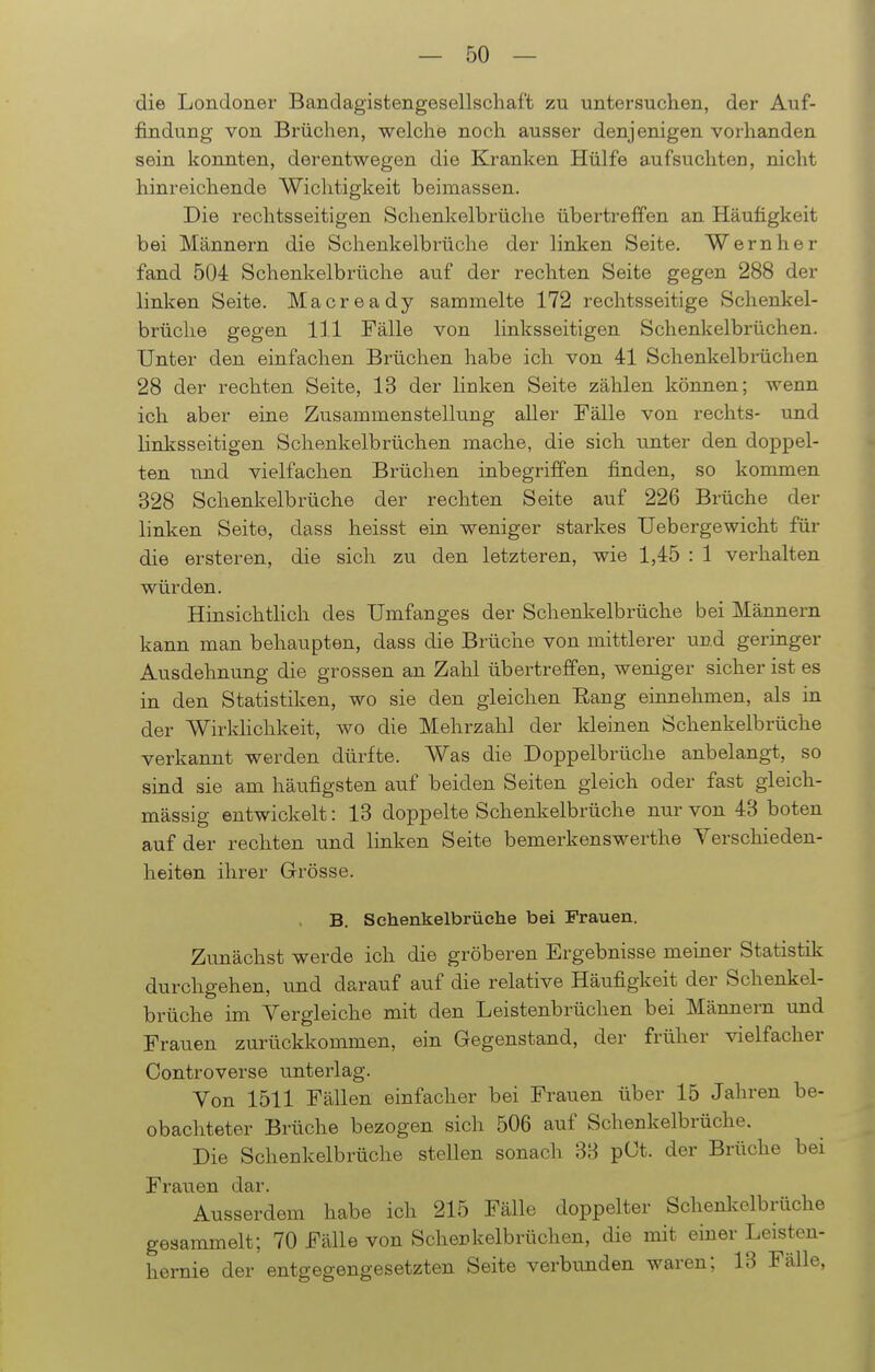 die Londoner Bandagistengesellschaft zu untersuchen, der Auf- findung von Brüchen, welche noch ausser denjenigen vorhanden sein konnten, derentwegen die Kranken Hülfe aufsuchten, nicht hinreichende Wichtigkeit beimassen. Die rechtsseitigen Schenkelbrüche übertreffen an Häufigkeit bei Männern die Schenkelbrüche der linken Seite. Wernher fand 504 Schenkelbrüche auf der rechten Seite gegen 288 der linken Seite. Macready sammelte 172 rechtsseitige Schenkel- brüche gegen 111 Fälle von linksseitigen Schenkelbrüchen. Unter den einfachen Brüchen habe ich von 41 Schenkelbrüchen 28 der rechten Seite, 13 der linken Seite zählen können; wenn ich aber eine Zusammenstellung aller Fälle von rechts- und linksseitigen Schenkelbrüchen mache, die sich unter den doppel- ten und vielfachen Brüchen inbegriffen finden, so kommen 328 Schenkelbrüche der rechten Seite auf 226 Brüche der linken Seite, dass heisst ein weniger starkes Uebergewicht für die ersteren, die sich zu den letzteren, wie 1,45 : 1 verhalten würden. Hinsichtlich des Umfanges der Schenkelbrüche bei Männern kann man behaupten, dass die Brüche von mittlerer und geringer Ausdehnung die grossen an Zahl übertreffen, weniger sicher ist es in den Statistiken, wo sie den gleichen Eang einnehmen, als in der Wirklichkeit, wo die Mehrzahl der kleinen Schenkelbrüche verkannt werden dürfte. Was die Doppelbrüche anbelangt, so sind sie am häufigsten auf beiden Seiten gleich oder fast gleich- mässig entwickelt: 13 doppelte Schenkelbrüche nur von 43 boten auf der rechten und linken Seite bemerkenswerthe Verschieden- heiten ihrer Grösse. B. Sehenkelbrüche bei Frauen. Zunächst werde ich die gröberen Ergebnisse meiner Statistik durchgehen, und darauf auf die relative Häufigkeit der Schenkel- brüche im Vergleiche mit den Leistenbrüchen bei Männern und Frauen zurückkommen, ein Gegenstand, der früher vielfacher Controverse unterlag. Von 1511 Fällen einfacher bei Frauen über 15 Jahren be- obachteter Brüche bezogen sich 506 auf Schenkelbrüche. Die Schenkelbrüche stellen sonach 33 pCt. der Brüche bei Frauen dar. Ausserdem habe ich 215 Fälle doppelter Schenkelbrüche gesammelt; 70 Fälle von Schenkelbrüchen, die mit einer Leisten- hernie der entgegengesetzten Seite verbunden waren; 13 Fälle,