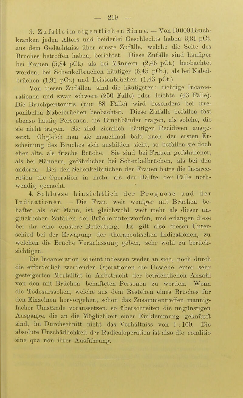 3. Zufälle im eigentlichen Sinn e. — Von 10000Bruch- kranken jeden Alters und beiderlei Geschlechts haben 3,31 pCt. aus dem Geclächtniss über ernste Zufälle, welche die Seite des Bruches betroffen haben, berichtet. Diese Zufälle sind häufiger bei Frauen (5,84 pCt.) als bei Männern (2,46 pCt.) beobachtet worden, bei Schenkelbrüchen häufiger (6,45 pCt.), als bei Nabel- brüchen (1,91 pCt.) und Leistenbrüchen (1,43 pCt.) Von diesen Zufällen sind die häufigsten: richtige Incarce- rationen und zwar schwere (250 Fälle) oder leichte (43 Fälle). Die Bruchperitonitis (nur 38 Fälle) wird besonders bei irre- ponibelen Nabelbrüchen beobachtet. Diese Zufälle befallen fast ebenso häufig Personen, die Bruchbänder tragen, als solche, die sie nicht tragen. Sie sind ziemlich häufigen Recidiven ausge- setzt. Obgleich man sie manchmal bald nach der ersten Er- scheinung des Bruches sich ausbilden sieht, so befallen sie doch eher alte, als frische Brüche. Sie sind bei Frauen gefährlicher, als bei Männern, gefährlicher bei Schenkelbrüchen, als bei den anderen. Bei den Schenkelbrüchen der Frauen hatte die Incarce- ration die Operation in mehr als der Hälfte der Fälle noth- wendig gemacht. 4. Schlüsse hinsichtlich der Prognose und der Indicationen. — Die Frau, weit weniger mit Brüchen be- haftet als der Mann, ist gleichwohl weit mehr als dieser un- glücklichen Zufällen der Brüche unterworfen, und erlangen diese bei ihr eine ernstere Bedeutung. Es gilt also diesen Unter- schied bei der Erwägung der therapeutischen Indicationen, zu welchen die Brüche Veranlassung geben, sehr wohl zu berück- sichtigen. Die Incarceration scheint indessen weder an sich, noch durch die erforderlich werdenden Operationen die Ursache einer sehr gesteigerten Mortalität in Anbetracht der beträchtlichen Anzahl von den mit Brüchen behafteten Personen zu werden. Wenn die Todesursachen, welche aus dem Bestehen eines Bruches für den Einzelnen hervorgehen, schon das Zusammentreffen mannig- facher Umstände voraussetzen, so überschreiten die ungünstigen Ausgänge, die an die Möglichkeit einer Einklemmung geknüpft sind, im Durchschnitt nicht das Verhältniss von 1 :100. Die absolute Unschädlichkeit dp.r Radicaloperation ist also die conditio sine qua non ihrer Ausführung.