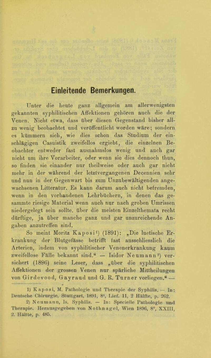 Einleitende Bemerkungen. Unter die lieute ganz allgemein am allerwenigsten gekannten syphilitischen AfFektionen gehören auch die der Venen. Nicht etwa, dass über diesen Gegenstand bisher all- zu wenig beobachtet und veröffentlicht worden wäre; sondern es kümmern sich, wie dies schon das Studium der ein- schlägigen Casuistik zweifellos ergiebt, die einzelnen Be- obachter entweder fast ausnahmslos wenig und auch gar nicht um ihre Vorarbeiter, oder wenn sie dies dennoch thun, so finden sie einander nur theilweise oder auch gar nicht mehr in der während der letztvergangenen Decennien sehr und nun in der Gegenwart bis zum Unzubewältigenden ange- wachsenen Litteratur. Es kann darum auch nicht befremden, wenn in den vorhandenen Lehrbüchern, in denen das ge- samrate riesige Material wenn auch nur nach groben Umrissen niedergelegt sein sollte, über die meisten Einzelthemata recht dürftige, ja über manche ganz und gar unzureichende An- gaben anzutreffen sind. So meint Moritz Kaposi^) (1891): «Die luetische Er- krankung der Blutgefässe betrifft fast ausschliesslich die Arterien, indem von syphilitischer Venenerkrankung kaum zweifellose Fälle bekannt sind.“ — Isidor Neumann 2) ver- sichert (1896) seine Leser, dass „über die syphilitischen Affektionen der grossen Venen nur spärliche Mittheilungen von Girdevood, Gayraud und G. R. Turner vorliegen.“ — 1) Kaposi, M. Patholoo'ie und Therapie der Sj'philis.— In: Deutsclie Chirurgie, Stuttgart, 1891, 8®, Lief. 11, 2 Hälfte, p. 262. 2) Neun)ann, Is. Syphilis. — In: Specieile Patliologie und Therapie. Herausgegehen von Nothnagel, Wien 1896, 8®, XXIII, 2. Hälfte, p. 48f).