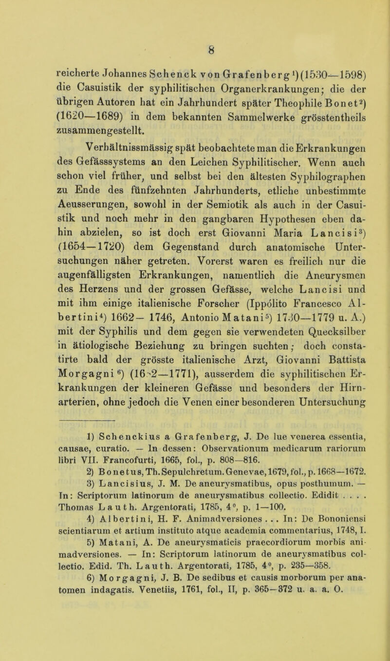 reicherte Johannes Schenek von Grafenberg (1530—1598) die Casuistik der syphilitischen Organerkrankungen; die der übrigen Autoren hat ein Jahrhundert später Theophile Bonet^) (1620—1689) in dem bekannten Sammelwerke grösstentheils zusammengestellt. Verhältnissmässig spät beobachtete man die Erkrankungen des Gefässsystems an den Leichen Syphilitischer. Wenn auch schon viel früher, und selbst bei den ältesten Syphilographen zu Ende des fünfzehnten Jahrhunderts, etliche unbestimmte Aeusserungen, sowohl in der Semiotik als auch in der Casui- stik und noch mehr in den gangbaren Hypothesen eben da- hin abzielen, so ist doch erst Giovanni Maria Lancisi®) (1654—1720) dem Gegenstand durch anatomische Unter- suchungen näher getreten. Vorerst waren es freilich nur die augenfälligsten Erkrankungen, namentlich die Aneurysmen des Herzens und der grossen Gefässe, welche Lancisi und mit ihm einige italienische Forscher (Ippolito Francesco Al- bertini^) 1662— 1746, Antonio Matani^) 1730—1779 u. A.) mit der Syphilis und dem gegen sie verwendeten Quecksilber in ätiologische Beziehung zu bringen suchten; doch consta- tirte bald der grösste italienische Arzt, Giovanni Battista Morgagni®) (16'2—1771), ausserdem die syphilitischen Er- krankungen der kleineren Gefässe und besonders der Hirn- arterien, ohne jedoch die Venen einer besonderen Untersuchung 1) Schenckius a Grafenberg-, J. De lue veiierea essentia, causae, curatio. — ln dessen: Observationum niedicarum rariorum libri VII. Francofurti, 1665, fol., p. 808—816. 2) B 0 n e t u s, Th. Sepulchretum. Genevae, 1679, fol., p. 1668—1672. 3) Lancisius, J. M. De aneurysmatibus, opus postluiinuni. — Tn: Scriptorum latinorum de aneurysmatibus collectio. Edidit . . . . Thomas L a u t h. Argentorati, 1785, 4®, p. 1—100. 4) Albertini, H. F. Animadversiones . .. In: De Bononiensi scientiarum et artium instituto atque academia commentarius, 1748,1, 5) Matani, A. De aneurysmaticis praecordiorum morbis ani- madversiones. — In: Scriptorum latinorum de aneurysmatibus col- lectio. Edid. Th. Lauth. Argentorati, 1785, 4«, p. 235—358, 6) Mo rgagni, J. B. De sedibus et causis morborum per ana- tomen indagatis. Venetiis, 1761, fol., II, p. 365—372 u. a. a. 0.