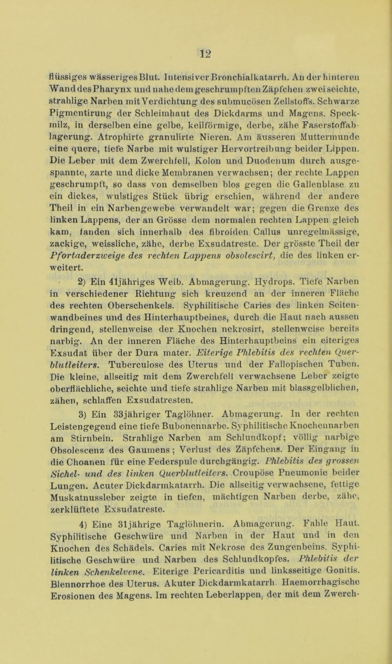 flüösig'cs wässeriges Blut. Intensiver Bronchialkatarrh, An der hinteren Wand des Pharynx und nahe dein g’eschruinpften Zäpfchen zweiseichte, strahlige Narben mit Verdichtung des submucösen Zellstoffs. Schwarze Pigmcntiruug- der Schleimhaut des Dickdarms und Magens. Speck- milz, in derselben eine gelbe, keilförmige, derbe, zähe Faserstoffab- lagerung. Atrophirte granulirte Nieren. Am äusseren Muttermunde eine quere, tiefe Narbe mit wulstiger Hervortreibung beider Lippen. Die Leber mit dem Zwerchfell, Kolon und Duodenum durch ausge- spannte, zarte und dicke Membranen verwachsen; der rechte Lappen geschrumpft, so dass von demselben blos gegen die Gallenblase zu ein dickes, wulstiges Stück übrig erschien, während der andere Theil in ein Narbengewebe verwandelt war; gegen die Grenze des linken Lappens, der an Grösse dem normalen rechten Lappen gleich kam, fanden sich innerhalb des fibroiden Gallus unregelmässige, zackige, weissliche, zähe, derbe Exsudatreste. Der grösste Theil der Pfortnderzweige des rechten Lappens ohsolescirt, die des linken er- weitert. 2) Ein 41jähriges Weib, Abmagerung, tlydrops. Tiefe Narben in verschiedener Richtung sich kreuzend an der inneren Fläche des rechten Oberschenkels. Syphilitische Caries des linken Seiten- wandbeines und des Hinterhauptbeines, durch die Haut nach aussen dringend, stellenweise der Knochen nekrosirt, stellenweise bereits narbig. An der inneren Fläche des Hinterhauptbeins ein eiteriges Exsudat über der Dura mater. Eiterige Phlebitis des rechten Quer- blutleiters. Tuberculose des Uterus und der Fallopischen Tuben. Die kleine, allseitig mit dem Zwerchfell verwachsene Leber zeigte oberflächliche, seichte und tiefe strahlige Narben mit blassgelblicheii, zähen, schlaffen Exsudatresten. 3} Ein 33jähriger Taglöhner. Abmagerung, ln der rechten Leistengegend eine tiefe Bubonennarbe. Syphilitische Knochennarben am Stirnbein. Strahlige Narben am Schlundkopf; völlig narbige Obsolescenz des Gaumens; Verlust des Zäpfchens. Der Eingang in die Choanen für eine Federspule durchgängig. Phlebitis des grossen Sichel- und des linken Querblutleiters. Croupöse Pneumonie beider Lungen. Acuter Dickdarmkatarrh. Die allseitig verwachsene, fettige Muskatnussleber zeigte in tiefen, mächtigen Narben derbe, zähe, zerklüftete Exsudatreste. 4) Eine 31jährige Taglöhnerin. Abmagerung. Fahle Haut. Syphilitische Geschwüre und Narben in der Haut und in den Knochen des Schädels. Caries mit Nekrose des Zungenbeins. Syphi- litische Geschwüre und Narben des Schlundkopfes. Phlebitis der linken Schenkelvene. Eiterige Pericarditis und linksseitige Gonitis, Blennorrhoe des Uterus. Akuter Dickdarmkatan-h. Haemorrhagische Erosionen des Magens. Im rechten Leberlappen, der mit dem Zwerch-