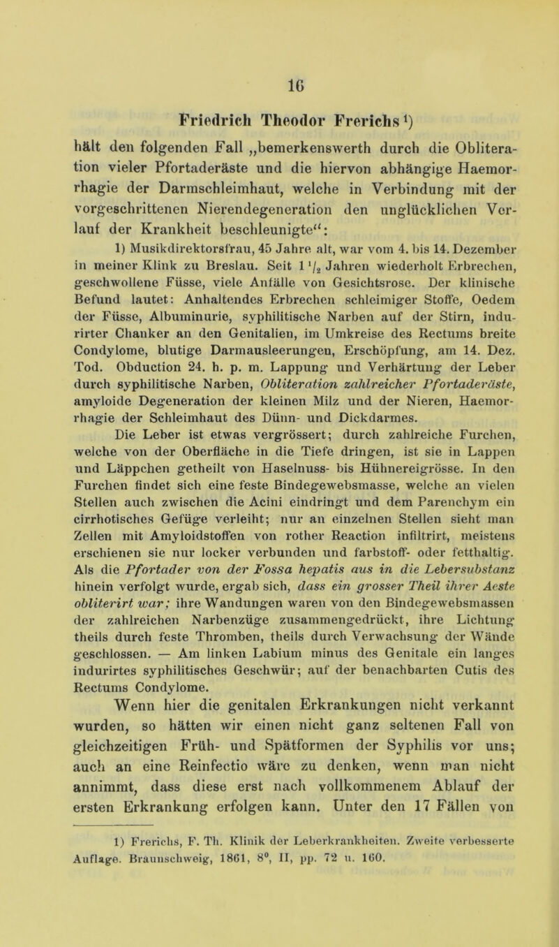 Friedrich Theodor Frerichs^) hält den folgenden Fall „bemerkenswerth durch die Oblitera- tion vieler Pfortaderäste und die hiervon abhängige Haeinor- rhagie der Darmschleimhaut, welche in Verbindung mit der vorgeschrittenen Nierendegeneration den unglückliclien Ver- lauf der Krankheit beschleunigte“: 1) Musikdirektorstrau, 45 Jahre alt, war vom 4. bis 14. Dezember in meiner Klink zu Breslau. Seit 1 ‘/j Jahren wiederholt Erbrechen, geschwollene Füsse, viele Anfälle von Gesichtsrose. Der klinische Befund lautet; Anhaltendes Erbrechen schleimiger Stoffe, Oedem der Füsse, Albuminuide, syphilitische Narben auf der Stirn, indu- rirter Chanker an den Genitalien, im Umkreise des Rectums breite Condylome, blutige Darmausleerungen, Erschöpfung, am 14. Dez. Tod. Obduction 24. h. p. m. Lappung und Verhärtung der Leber durch syphilitische Narben, Obliteration zahlreicher Pf ortader äste, amyloide Degeneration der kleinen Milz und der Niei’en, Haemor- rhagie der Schleimhaut des Dünn- und Dickdarmes. Die Leber ist etwas vergrössert; durch zahlreiche Furchen, welche von der Oberfläche in die Tiefe dringen, ist sie in Lappen und Läppchen getheilt von Haselnuss- bis Hühnereigrösse. In den Furchen findet sich eine feste Bindegewebsmasse, welche an vielen Stellen auch zwischen die Acini eindringt und dem Parenchym ein cirrhotisches Gefüge verleiht; nur an einzelnen Stellen sieht man Zellen mit Amyloidstoffen von rother Reaction infiltrirt, meistens erschienen sie nur locker verbunden und farbstoff- oder fetthaltig. Als die Pfortader von der Fossa hepatis aus in die Lebersubstanz hinein verfolgt wurde, ergab sich, dass ein grosser Theil ihrer Aeste obliterirt war; ihre Wandungen waren von den Bindegewebsmassen der zahh’eichen Narbenzüge zusammengedrüekt, ihre Lichtung theils durch feste Thromben, theils durch Verwachsung der Wände geschlossen. — Am linken Labium minus des Genitale ein langes indurirtes syphilitisches Geschwür; auf der benachbarten Cutis des Rectums Condylome. Wenn hier die genitalen Erkrankungen nicht verkannt wurden, so hätten wir einen nicht ganz seltenen Fall von gleichzeitigen Früh- und Spätformen der Syphilis vor uns; auch an eine Reinfectio wäre zu denken, wenn man nicht annimmt, dass diese erst nach vollkommenem Ablauf der ersten Erkrankung erfolgen kann. Unter den 17 Fällen von 1) Frericlis, F. Th. Klinik der Leberkrankheiteii. Zweite verbesserte Auflage. Braunschweig, 1861, 8“, 11, pp. 72 u. 160.