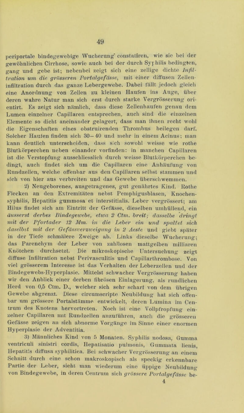periportale bindej^’ewebige Wucherung' constatiren, wie sie bei der g'ewöhnlichen Cirrhose, sowie aiieh bei der durch Sj'philis beding’ten, gang und gebe ist; nebenbei zeigt sich eine zellige dichte Infil- tration um die grösseren Portalgefässe, mit einer diffusen Zellen- infiltration durch das ganze Lebergewebe. Dabei fällt jedoch gleich eine Anordnung* von Zellen zu kleinen Haiifen ins Aug'e, über deren wahre Natur man sich erst durch starke Vergrösserung ori- entirt. Es zeigt sich nämlich, dass diese Zellenhaufen genau dem Lumen einzelner Capillaren entsprechen, auch sind die einzelnen Elemente so dicht aneinander gelagert, dass man ihnen recht Avohl die Eigenschaften eines obstruirenden Thrombus beilegen darf. Solcher Haufen finden sich 30—40 und mehr in einem Acinus; man kann deutlich unterscheiden, dass sich soAvohl Aveisse Avie rothe Blutkörperchen neben einander vorfinden: in manchen Capillaren ist die Verstopfung ausschliesslich durch Aveisse Blutkörperchen be- dingt, auch findet sich um die Capillaren eine Anhäufung von Rundzellen, Avelche oft'enbar aus den Capillaren selbst stammen und sich von hier aus verbreiten und das GcAvebe überschwemmen. 2) Neugeborenes, ausgetragenes, gut genährtes Kind. Rothe Flecken an den Extremitäten nebst Pemphigusblasen, Knochen- syphilis, Hepatitis gummosa et interstitialis. Leber vergrössert; am Hilus findet sich am Eintritt der Gefässe, dieselben umhüllend, ein äusserst derbes Bindegewebe, etwa 2 Ctm. breit; dasselbe dringt mit der Pfortader 12 Mm. in die Leber ein und spaltet sich daselbst mit der Gefässverzweignng in 2 Aeste und giebt später in der Tiefe schmälere Zweige ab. Links dieselbe Wucherung; das Parenchym der Leber von zahllosen mattgelben milliaren Knötchen durchsetzt. Die mikroskopische Untersuchung zeigt difluse Infiltration nebst Perivasculitis und Capillarthrombose. Von viel grösserem Interesse ist das Verhalten der Lcberzellen Axnd der BindegeAvebs-Hyperplasie. Mittelst sclnvacher Vergrösserung haben Avir den Anblick einer derben fibrösen Einlagerung, als rundlichen Herd von 0,5 Ctm. D., welcher sich sehr scharf von dem übrie-en o Ge.Avebe abgrenzt. Diese circumscripte Neubildung hat sich offen- bar um grössere Portalstämme entwickelt, deren Lumina im Cen- trum des Knotens hervortreten. Noch ist eine Vollpfropfung ein- zelner Capillaren mit Rundzellen anzulühren, auch die grösseren Gefässe zeigen an sich abnorme Vorgänge im Sinne einer enormen Hyperplasie der Adventitia. 3) Männliches Kind von 5 Monaten. Syphilis nodosa, Gumma ventriculi sinistri cordis, Hepatisatio pulmonis, Gummata lienis, Hepatitis diffusa syphilitica. Bei scliAvacher Vergrösserung an einem Schnitt durch eine schon makroskopisch als speckig erkennbare Partie der Leber, sieht man Aviederum eine üppige Neubildung von BindegeAvebe, in deren Centrum sich grössere Portalgefässe be- 4
