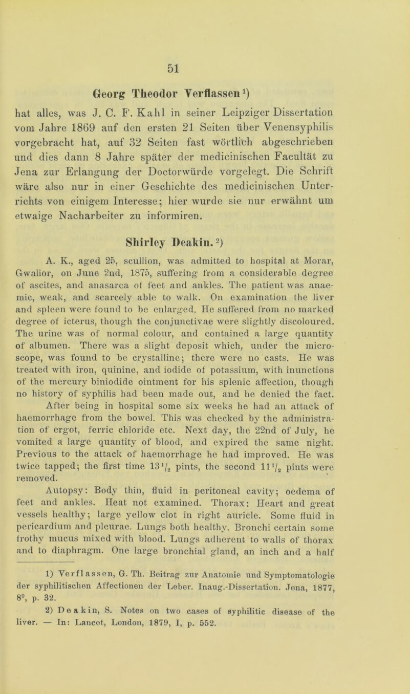 Georg Theodor Verflasseii^) hat alles, was J. C. F. Kahl in seiner Leipziger Dissertation vom Jahre 18G9 auf den ersten 21 Seiten über Venensyphilis vorgebraeht hat, auf 32 Seiten fast wörtlich abgeschrieben und dies dann 8 Jahre später der medicinischen Facultät zu Jena zur Erlangung der Doctorwürde vorgelegt. Die Schrift wäre also nur in einer Geschichte des medicinischen Unter- richts von einigem Interesse; hier wurde sie nur erwähnt um etwaige Nacharbeiter zu informiren. Shirley Deakiii. A. K., aged 2f), scullion, was admitted to hospital at Morar, Gwalior, on June 2nd, 1875, suffcring Irom a considerable deg’rce of ascites, and anasarca ot feet and ankles. Tlie paticnt was anae- mic, weak, and scarcely able to Avalk. On exaniination the liver and spieen wcre fonnd to be cnlarg’cd. Ho snffered l'rom no inarked degrce of icterns, though the conjunctivae Avcre slightly discoloured, The urinc was of normal colonr, and containcd a large quantity of albumen. There was a slight deposit Avhich, nnder the micro- scope, was fonnd to be crystalline; there were no casts. He was treated with iron. qninine, and iodide of potassinm, with innnctions of the mercury biniodide ointment for Ins splenic affection, though no history of Syphilis had been made out, and he dcnied the f.act. After being in hospital some six weeks he had an attack of haemorrhagc from the boAvel. This Avas checked by the adniinistra- tion of ergot, ferric Chloride etc. Next day, the 22nd of July, he vomited a large quantity of blood, and expired the same night. Previous to the attack of haemorrhage he had iinproved. He Avas twicc tapped; the first time 13pints, the second 11pints Avere removed. Autopsy: Body thin, fluid in peritoneal cavity; oedema of feet and ankles. Heat not cxamined. Thorax: Heart and °reat o vessels healthy; large yelloAv clot in right auricle. Some fluid in pericardium and pleurae. Lungs both healthy. Bronchi certain some Irothy mucus mixed Avith blood. Lungs adherent to Avalls of thorax and to diaphragm. One large bronchial gland, an inch and a half 1) Verfl assen, G. Th. Beitrag zur Anatomie und Symptomatologie der syphilitischen Affectionen der Leber. Inaug.-Dissertation. Jena, 1877, 8“, p. 32. 2) Deakin, S. Notes on two cases of syphilitic disease of the ÜA'er. — In: Lancet, London, 1879, I, p. 552.