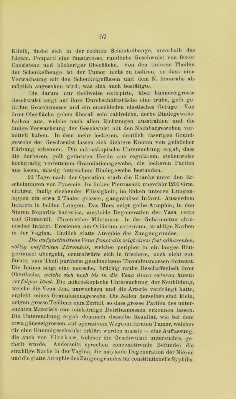 Klinik, findet sich in der rechten Schenkelbeuge, unterhalb des Lig’ani. Pouparti eine faustgx’osse, rundliche Geschwulst von fester Consisteiiis und höckeriger Oberfläche. Von den tieferen Theilen der Schenkelbeuge ist der Tumor nicht zu isoliren, so dass eine. Verwachsung mit den Schenkelgefässen und dem N. femoralis als möglich angesehen wird; was sich auch bestätigte. Die darum nur theilweise extirpirte, über hühnereigrosse Geschwulst zeigt auf ihrer Durchschnittsfläche eine trübe, gelb ge- färbte Gewebsmasse und ein entschieden elastisches Gefüge. Von ihrer Oberfläche gehen überall sehr zahlreiche, derbe ßindegewebs- balken aus, welche nach allen Richtxmgen ausstrahlen und die innige Verwachsung der Geschwulst mit den Nachbargeweben ver- mittelt haben. In dem mehr lockeren, deutlich faserigen Grund- gewebe der Geschwulst lassen sich dichtere Knoten von gelblicher Färbung erkennen. Die mikroskopische Untersuchung ergab, dass die derberen, gelb gefärbten Herde aus regulärem, stellenweise hochgradig verfettetem Granulationsgewebe, die lockeren Partien aus losem, mässig fettreichem Bindegewebe bestanden. 2ti Tage nach der Operation starb die Kranke unter den Er- scheinungen von Pyaemie. Im linken Pleurasack ungefähr 1200 Grm. eitriger, faulig riechender Flüssigkeit; im linken unteren Lungen- lappen ein etwa 2 Thaler grosser, gangränöser Infarct. Ausserdem Intarcte in beiden Lungen. Das Herz zeigt gelbe Atrophie; in den Nieren Nephritis bacterica, amyloide Degeneration der Vasa recta und Glomeruli. Chronischer Milztumor. In der Gebärmutter chro- nischer Infarct. Erosionen am Orificium externum, strahligc Narben in der Vagina. Endlich glatte Atrophie des Zungengrundes. Die auf geschnittene Vena femoralis zeigt einen fest aclhärenten, völlig entfärbten Thrombus, welcher peripher in ein langes Blut- gerinnsel übergeht, centralwärts sich in frischere, noch nicht ent- färbte, zum Theil puriform geschmolzene Thrombusmassen fortsetzt. Die Intima zeigt eine morsche, brüchig rauhe Beschaffenheit ihrer Oberfläche, welche sich noch bis in die Vena iliaca externa hinein verfolgen lässt. Die mikroskopische Untersuchung der Neubildung, welche die Vena fern, umwachsen und die Arteide verdrängt hatte, ergiebt reines Granulationsgewebe. Die Zellen derselben sind klein, zeigten grosse Ten'denz zum Zerfall, so dass grosse Partien des unter- suchten Materials nur feinkörnige Detritusmassen erkennen lassen. Die Untersuchung ergab demnach dasselbe Resultat, wie bei dem etwa gänseeigrossen, auf operativem Wege entfernten Tumor, welcher für eine Gummigeschwulst erklärt werden musste — eine Auffassung, die auch von Virchow', welcher die Geschwülste untersuchte, ge- theilt wurde. Anderseits sprechen concomitirende Befunde: die strahlige Narbe in der Vagina, die amyloide Degeneration der Nieren und die glatte Atrophie des Zungengrundes für constitutioneile Syphilis.