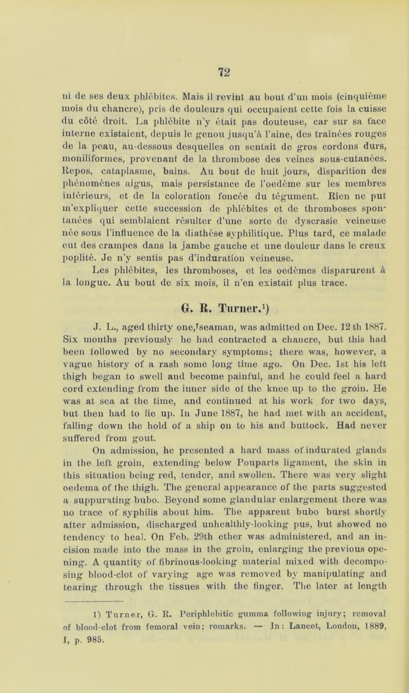 ui de ses deux phlcbites. Mais il revint au bout d’uu mois (cinquierne inois du chancre), pris de douleurs qui occupaient cette lois la cuisse du cotc droit. La phlebite n’y etait pas douteuse, car siir sa face interne existaient, depuis Ic genou jusqu’ä l’aine, des trainees roug’es de la peau, au-dessous desquelles on sentait de gTos cordons durs, moniliforines, provenant de la thrombose des veines sous-cutanees. Repos, cataplasme, bains. Au bout de huit jours, disparition des phenomenes aigus, mais persistance de roedcme sur les niembres inlcrieurs, et de la coloration foncce du tegument. Rien ne put m’expliquer cette succession de phlcbites et de thromboses spoir tanees qui seinblaient rcsulter d’une sorte de dyscrasie veineuse nee sous l’influence de la diathese syphilitique. Plus tard, ce malade eilt des crampes dans la jambe gauche et une douleur dans le creux poplite. Je n’y sentis pas d’induration veineuse. Les phlcbites, les thromboses, et Ics oedemes disparurent ä la longue. Au bout de six mois, il n’en existait plus trace. 0. R. Turner.^) J. L., aged thirty one,fseaman, was admitted on Dec. 12 th 1H87. Six months previously he had contracted a chancre, but this had been iollowed by no secondary Symptoms; there was, however, a vague history of a rash some long time ago. On Dec. Ist his left thigh began to swcll and become painful, and he coiild feel a hard cord extending from the inner side of the knee up to the groin. He was at sea at the time, and continued at his work for two days, but then had to lie up. In June 1887, he had met with an accident, falling down the hold of a ship on to his and buttock. Had never suffered from gout. On admission, he prcsented a hard mass ofindurated glands in the left groin, extending below Pouparts ligament, the skin in this Situation being red, tender, and swollcn. There was very slight oedema of the thigh. The general appearance of the parts suggested a suppurating bubo. Beyond some glandular enlargement there was 110 trace of Syphilis about him. The apparent bubo burst shortly after admission, discharged unhealthly-looking pus, but showed no tendency to heal. On Feb. 29th ether was administered, and an in- cision made into the mass in the groin, enlarging the previous ope- ning. A quantity of fibrinous-looking material mixed with decompo- sing blood-clot of varying age was removed by manipulating and tearing through the tissues with the finger. The later at length 1) Turner, G. R. Periphlebitic gumma following injury; rcmoval of blood-clot from femoral vein; reraarks. — In: Lancet, London, 1889, I, p. 985.