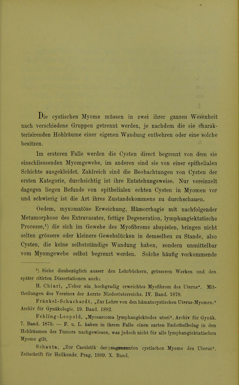 Die cystischen Myome müssen in zwei ihrer ganzen Wesenheit nach verschiedene Gruppen getrennt werden, je nachdem die sie charak- terisirenden Hohli'äume einer eigenen Wandung entbehren oder eine solche besitzen. Im ersteren Falle werden die Cysten direct begrenzt von dem sie einschliessenden Myomgewebe, im anderen sind sie von einer epithelialen Schichte ausgekleidet. Zahlreich sind die Beobachtungen von Cysten der ersten Kategorie, durchsichtig ist ihre Entstehungsweise. Nur vereinzelt dagegen liegen Befunde von epithelialen echten Cysten in Myomen vor und schwierig ist die Art ihres Zustandekommens zu durchschauen. Oedem, myxomatöse Erweichung, Hämorrhagie mit nachfolgender Metamorphose des Extravasates, fettige Degeneration, lymphangiektatische Processe,^) die sich im Gewebe des Myofibroms abspielen, bringen nicht selten grössere oder kleinere Gewebslücken in demselben zu Stande, also Cysten, die keine selbstständige Wandung haben, sondern unmittelbar vom Myomgewebe selbst begrenzt werden. Solche häufig vorkommende Siehe diesbezüglich ausser den Lehrbüchern, grösseren Werken und den später citirten Dissertationen auch: H. Chiari, „Ueber ein. hochgradig erweichtes Myofibrom des Uterus. Mit- theilungen des Vereines der Aerzte Niederösterreichs. IV. Band. 1878. Fränkel-Schuchardt, „Zur Lehre von den hämatocystischen Uterus-Myomen. Archiv für Gynäkologie. 19. Band. 1882. Fehling-Leopold, „Myosarcoma lymphangiektodes uteri. Archiv für Gynäk. 7. Band. 1875. — F. u. L. haben in ihrem Falle einen zarten Endothelbelag in den Hohlräumen des Tumors nachgewiesen, was jedoch nicht für alle lymphangiektatischen Myome gilt. Schauta, „Zur Casuistik der^-sogenminten cystischen Myome des Uterus. Zeitschrift für Heilkunde. Prag, 1889. X. Band.