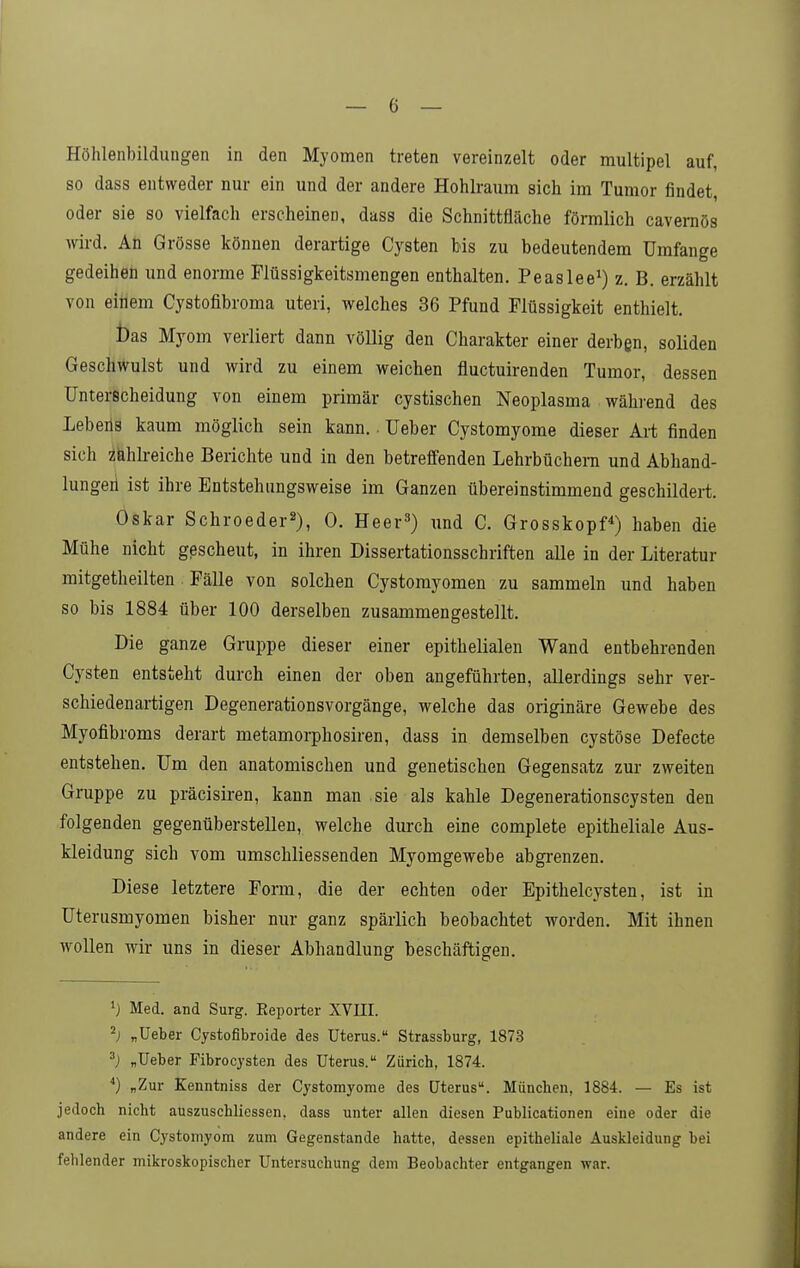Höhleiibilduiigen in den Myomen treten vereinzelt oder multipel auf, so dass entweder nur ein und der andere Hohlraum sich im Tumor findet, oder sie so vielfach erscheinen, dass die Schnittfläche förmlich cavemös wird. An Grösse können derartige Cysten bis zu bedeutendem Umfange gedeihen und enorme Flüssigkeitsmengen enthalten. Peaslee^) z. B. erzählt von einem Cystofibroma uteri, welches 36 Pfund Flüssigkeit enthielt. bas Myom verliert dann völlig den Charakter einer derbgn, soliden Geschwulst und wird zu einem weichen fluctuirenden Tumor, dessen Unterscheidung von einem primär cystischen Neoplasma während des Lebens kaum möglich sein kann.. üeber Cystomyome dieser Art finden sich zfehh-eiche Berichte und in den betreffenden Lehrbüchern und Abhand- lungen ist ihre Entstehungsweise im Ganzen übereinstimmend geschildert. Oskar Schroeder^), 0. Heer») und C. Grosskopf^) haben die Mühe nicht gescheut, in ihren Dissertationsschriften alle in der Literatur mitgetheilten Fälle von solchen Cystomyomen zu sammeln und haben so bis 1884 über 100 derselben zusammengestellt. Die ganze Gruppe dieser einer epithelialen Wand entbehrenden Cysten entsteht durch einen der oben angeführten, allerdings sehr ver- schiedenartigen Degenerationsvorgänge, welche das originäre Gewebe des Myofibroms derart metamorphosiren, dass in demselben cystöse Defecte entstehen. Um den anatomischen und genetischen Gegensatz zur zweiten Gruppe zu präcisiren, kann man sie als kahle Degenerationscysten den folgenden gegenüberstellen, welche durch eine complete epitheliale Aus- kleidung sich vom umschliessenden Myomgewebe abgrenzen. Diese letztere Form, die der echten oder Epithelcysten, ist in Uterusmyomen bisher nur ganz spärlich beobachtet worden. Mit ihnen wollen wir uns in dieser Abhandlung beschäftigen. •} Med. and Surg. Reporter XVIII. ^) „lieber Cystofibroide des Uterus. Strassburg, 1873 „Ueber Fibrocysten des Uterus. Zürich, 1874. '') „Zur Kenntniss der Cystomyome des Uterus. München, 1884. — Es ist jedoch nicht auszuschliessen, dass unter allen diesen Publicationen eine oder die andere ein Cystomyom zum Gegenstande hatte, dessen epitheliale Auskleidung bei felilender mikroskopischer Untersuchung dem Beobachter entgangen war.