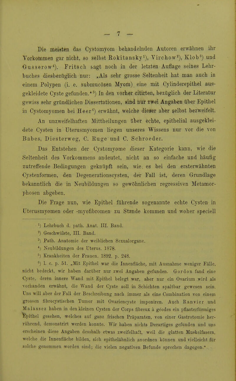 Die meisten das Cystomyom behandelnden Autoren erwähnen ihr Vorkotumen gar nicht, so selbst Rokitansky^), Virchow^), Klob^) und Gusserow*). Fritsch sagt noch in der letzten Auflage seines Lehr- buches diesbezüglich nur: ,Als sehr grosse Seltenheit hat man auch in einem Polypen (i. e. submucösen Myom) eine mit Gylinderepithel aus- gekleidete Cyste gefunden.^) In den vorher citirten, bezüglich der Literatur gewiss sehr gründlichen Dissertationen, sind üUl* zwei Angaben über Epithel in Cystomyomen bei Heer) erwähnt, welche dieser aber selbst bezweifelt. An unzweifelhaften Mittheilungen über echte, epithelial ausgeklei- dete Cysten in üterusmyomen liegen unseres Wissens nur vor die von Babes, Diesterweg, C. Rüge imd C. Schroeder. Das Entstehen der Cystomyome dieser Kategorie kann, wie die Seltenheit des Vorkommens andeutet, nicht an so einfache und häufig zutreflfende Bedingungen geknüpft sein, wie; es bei den ersterwähnten Cystenfomen, den Degenerationscysten, der Fall ist, deren Grundlage bekanntlich die in Neubildungen so gewöhnlichen regressiven Metamor- phosen abgeben. Die Frage nun, wie Epithel führende sogenannte echte Cysten in üterusmyomen oder -myofibromen zu Stande kommen und woher speciell Lehi-buch d. patli. Änat. III. Band. ^) Geschwülste, III. Band. •j Path. Anatomie der weiblichen Sexualorgane. *j Neubildungen des Uterus. ]878. 5j Krankheiten der Frauen. 1892. p. 248. ) 1. c. p. 51. „Mit Epithel war die Innenfläche, mit Ausnahme weniger Fälle, nicht bedeckt, wir haben darüber nur zwei Angaben gefunden. Gordon fand eine Cyste, deren innere Wand mit Epithel belegt war, aber nur ein Ovarium wird als vorhanden erwähnt, die Wand der Cyste soll in Schichten spaltbar gewesen sein. Uns will aber der Fall der Beschreibung nach immer als eine Combination von einem grossen fibrocystischen Tumor mit Ovariencyste imponiren. Auch K an vi er und Malassez haben in denkleinen Cysten der Corps fibreux ä ge'odes ein pflasterförmiges epithel gesehen, welches auf ganz frischen Präparaten, von einer Gastrotomie her- rührend, demonstrii-t werden konnte. Wir haben nichts Derartiges gefunden und uns erscheinen diese Angaben desshalb etwas zweifelhaft, weil die glatten Muskelfasern, welche die Innenfläche bilden, sich epithelähnlich anordnen können und vielleicht für solche genommen worden sind; die vielen negativen Befunde sprechen dagegen. ■