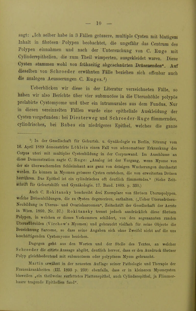 sagt: Jch selber habe in 3 Fällen grössere, multiple Cysten mit blutigem Inhalt in fibrösen Polypen beobachtet, die ungefähr das Centmra des Polypen einnahmen und nach der Untersuchung von C. Kuge mit Cylinderepithelien, die zum Theil wimperten, ausgekleidet waren. Diese Cysten stammen wohl von frühzeitig abgcschnüi-ten Drüsenenden. Auf dieselben von Schroeder erwähnten Fälle beziehen sich offenbar auch die analogen Aeusserungen C. Euges. Ueberblicken wir diese in der Literatur verzeichneten Fälle, so haben wir also Berichte über vier submucöse in die Uterushöhle polypös prolabirte Cystomyome und über ein intramurales aus dem Fundus. Nur in diesen vereinzelten Fällen wurde eine epitheliale Auskleidung der Cysten vorgefunden: bei Diesterweg und Schroeder-Kuge flimmerndes, cylindrisches, bei Babes ein niedrigeres Epithel, welches die ganze ') In der Gesellschaft für Geburtsh. u. Gynäkologie zu Berlin, Sitzung vom 16. April 1889 demonstrirte Löhlein einen Fall von adenomatöser Erkrankung des Corpus uteri mit multipler Cjstenbildung in der Corpuswand. Im Anschlüsse an diese Demonstration sagte C. Rüge: „Analog ist der Vorgang, wenn Myome von der sie überwuchernden Schleimhaut aus ganz von drüsigen Wucherungen durchsetzt werden. Es können in Myomen grössere Cysten entstehen, die von erweiterten Drüsen herrühren. Das Epithel ist ein cylindrisches oft deutlich flimmerndes. (Siebe Zeit- schrift für Geburtshilfe und Gynäkologie. 17. Band. 1889. p. 330.) Auch C. Rokitansky beschreibt drei Exemplare von fibrösen Uteruspolypen, welche Drüsenbildungen, die zu Cfj-sten degeneriren, enthalten. („Ueber üterusdrüsen- Neubildung in Uterus- und Ovarialsarcomen, Zeitschrift der Gesellschaft der Aerzte in Wien. 1860. Nr. 37.) Rokitansky trennt jedoch ausdrücklich diese fibrösen Polypen, in welchen er dieses Vorkommen schildert, von den sogenannten runden Uterusfibroiden (Virchow's Myomen) und gebraucht vielfach für seine Objecte die Bezeichnung Sarcome, so dass seine Angaben sich ohne Zweifel nicht auf die uns beschäftigenden Cj-stomyome beziehen. Dagegen geht aus den Worten und der Stelle des Textes, an welcher Schroeder die citirte Aussage abgibt, deutlich hervor, dass er den Ausdruck fibröser Polyp gleichbedeutend mit submucösem oder polypösem Myom gebraucht. Martin erwiOint in der neuesten Auflage seiner Pathologie und Therapie der Frauenkrankheiten (III. 1893 p. 239) ebenfalls, dass er in kleineren Myomcysten bisweilen „ein theilweise verfettetes Plattenepithel, auch Cylinderepithel, ja Flimmer- haare tragende Epithelien fand.