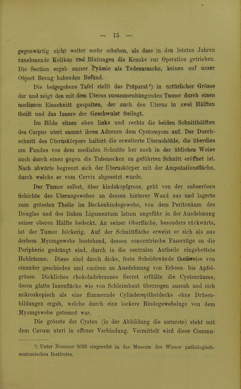 gegenwärtig nicht weiter mehr erheben, als dass in den letzten Jahren zunehmende Koliken vrad Blutungen die Kranke zur Operation getrieben. Die Section ergab ausser Pyämie als Todesursache, keinen auf unser Object Bezug habenden Befund. Die beigegebene Tafel stellt das Präparat*) in natürlicher Grösse dar und zeigt den mit dem Uterus zusammenhängenden Tumor durch einen medianen Einschnitt gespalten, der auch den Uterus in zwei Hälften theilt und das Innere der Geschwulst freilegt. Im Bilde sitzen oben links und rechts die beiden Schnitthälften des Coi-pus uteri sammt ihren Adnexen dem Cystomyom auf. Der Durch- schnitt des Uteruskörpers halbirt die erweiterte Uterushöhle, die überdies am Fundus von dem medialen Schnitte her noch in der üblichen Weise auch durch einen gegen die Tubenecken zu geführten Schnitt eröffnet ist. Nach abwärts begrenzt sich der Uteruskörper mit der Amputationsfläche, durch welche er vom Cervix abgesetzt wurde. Der Tumor selbst, über kindskopfgross, geht von der subserösen Schichte des Uterusgewebes an dessen hinterer Wand aus und lagerte zum gi-össten Theile im Beckenbindegewebe, von dem Peritonäum des Douglas und des linken Ligamentum latum ungefähr in der Ausdehnung seiner oberen Hälfte bedeckt. An seiner Oberfläche, besonders rückwärts, ist der Tumor höckerig. Auf der Schnittfläche erweist er sich als aus derbem Myomgewebe bestehend, dessen concentrische Paserzüge an die Peripherie gedrängt sind, durch in die centralen Antheile eingebettete Hohlräume. Diese sind durch dicke, feste Scheidewände theilweise von einander geschieden und variiren an Ausdehnung von Erbsen- bis Apfel- gi-össe. Dickliches chokoladebraunes Secret erfüllte die Cystenräume, deren glatte Innenfläche wie von Schleimhaut überzogen aussah und sich mikroskopisch als eine flimmernde Cylinderepitheldecke ohne Drüsen- büdungen ergab, welche durch eine lockere Bindegewebslage von dem Myomgewebe getrennt war. Die grösste der Cysten (in der Abbildung die unterste) steht mit dem Cavum uteri in offener Verbindung. Vermittelt wird diese Commu- ') Unter Nummer 5026 eingereiht in das Museum des Wiener pathologisch- anatomischen Institutes.