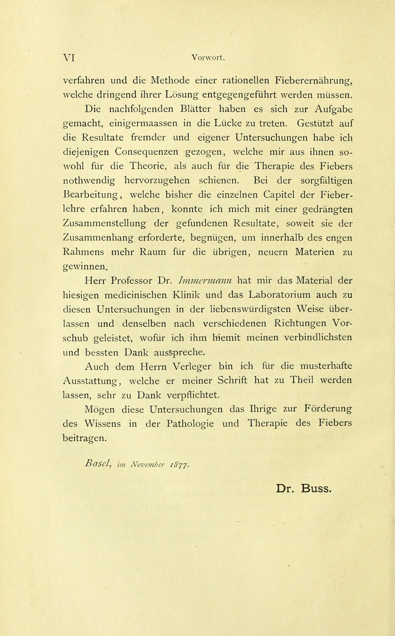 verfahren und die Methode einer rationellen Fieberernährung, welche dringend ihrer Lösung entgegengeführt werden müssen. Die nachfolgenden Blätter haben es sich zur Aufgabe gemacht, einigermaassen in die Lücke zu treten. Gestützt auf die Resultate fremder und eigener Untersuchungen habe ich diejenigen Consequenzen gezogen, welche mir aus ihnen so- wohl für die Theorie, als auch für die Therapie des Fiebers nothwendig hervorzugehen schienen. Bei der sorgfältigen Bearbeitung, welche bisher die einzelnen Capitel der Fieber- lehre erfahren haben, konnte ich mich mit einer gedrängten Zusammenstellung der gefundenen Resultate, soweit sie der Zusammenhang erforderte, begnügen, um innerhalb des engen Rahmens mehr Raum für die übrigen, neuern Materien zu gewinnen. Herr Professor Dr. Iminerinann hat mir das Material der hiesigen medicinischen Klinik und das Laboratorium auch zu diesen Untersuchungen in der liebenswürdigsten Weise über- lassen und denselben nach verschiedenen Richtungen Vor- schub geleistet, wofür ich ihm hiemit meinen verbindlichsten und bessten Dank ausspreche. Auch dem Herrn Verleger bin ich für die musterhafte Ausstattung, welche er meiner Schrift hat zu Theil werden lassen, sehr zu Dank verpflichtet. Mögen diese Untersuchungen das Ihrige zur Förderung des Wissens in der Pathologie und Therapie des Fiebers beitragen. Basel, im Novembei- iSjJ. Dr. Buss.